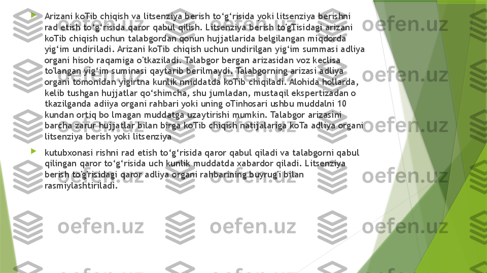 
Arizani koTib chiqish va litsenziya berish to‘g‘risida yoki litsenziya berishni 
rad etish to‘g‘risida qaror qabul qilish. Litsenziya berish to'gTisidagi arizani 
koTib chiqish uchun talabgordan qonun hujjatlarida belgilangan miqdorda 
yig‘im undiriladi. Arizani koTib chiqish uchun undirilgan yig‘im summasi adliya 
organi hisob raqamiga o'tkaziladi. Talabgor bergan arizasidan voz keclisa 
to'langan yig‘im suminasi qaytarib berilmaydi. Talabgorning arizasi adliya 
organi tomonidan yigirtna kunlik nniddatda koTib chiqiladi. Alohida hollarda, 
kelib tushgan hujjatlar qo‘shimcha, shu jumladan, mustaqil ekspertizadan o 
tkazilganda adiiya organi rahbari yoki uning oTinhosari ushbu muddalni 10 
kundan ortiq bo lmagan muddatga uzaytirishi mumkin. Talabgor arizasini 
barcha zarur hujjatlar bilan birga koTib chiqish natijalariga koTa adliya organi 
litsenziya berish yoki litsenziya 

kutubxonasi rishni rad etish to‘g‘risida qaror qabul qiladi va talabgorni qabul 
qilingan qaror to‘g‘risida uch kunlik muddatda xabardor qiladi. Litsenziya 
berish to'g'risidagi qaror adliya organi rahbarining buyrug'i bilan 
rasmiylashtiriladi.                 