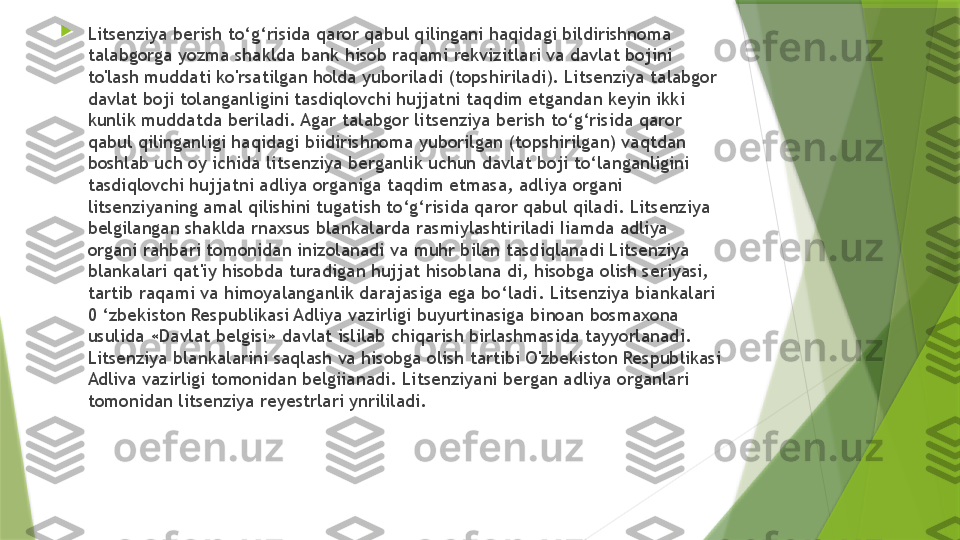 
Litsenziya berish to‘g‘risida qaror qabul qilingani haqidagi bildirishnoma 
talabgorga yozma shaklda bank hisob raqami rekvizitlari va davlat bojini 
to'lash muddati ko'rsatilgan holda yuboriladi (topshiriladi). Litsenziya talabgor 
davlat boji tolanganligini tasdiqlovchi hujjatni taqdim etgandan keyin ikki 
kunlik muddatda beriladi. Agar talabgor litsenziya berish to‘g‘risida qaror 
qabul qilinganligi haqidagi biidirishnoma yuborilgan (topshirilgan) vaqtdan 
boshlab uch oy ichida litsenziya berganlik uchun davlat boji to‘langanligini 
tasdiqlovchi hujjatni adliya organiga taqdim etmasa, adliya organi 
litsenziyaning amal qilishini tugatish to‘g‘risida qaror qabul qiladi. Litsenziya 
belgilangan shaklda rnaxsus blankalarda rasmiylashtiriladi Iiamda adliya 
organi rahbari tomonidan inizolanadi va muhr bilan tasdiqlanadi Litsenziya 
blankalari qat'iy hisobda turadigan hujjat hisoblana di, hisobga olish seriyasi, 
tartib raqami va himoyalanganlik darajasiga ega bo‘ladi. Litsenziya biankalari 
0 ‘zbekiston Respublikasi Adliya vazirligi buyurtinasiga binoan bosmaxona 
usulida «Davlat belgisi» davlat islilab chiqarish birlashmasida tayyorlanadi. 
Litsenziya blankalarini saqlash va hisobga olish tartibi O'zbekiston Respublikasi 
Adliva vazirligi tomonidan belgiianadi. Litsenziyani bergan adliya organlari 
tomonidan litsenziya reyestrlari ynrililadi.                 