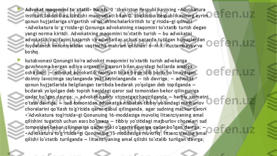 
Advokat maqomini to‘xtatil> turish . 0 ‘zbekiston Respublikasining «Advokatura 
instituti takomillasLitirilishi munosabati bilan 0 ‘zbekiston Respublikasining ayrim 
qonun hujjatlariga oVgartish va qo‘shimchalarkiritish to‘g‘risida»gi qonuni 
«Advokatura lo‘g‘risida»gi Qonunga advokatning niaqomini to'xtatib turish degan 
yangi norma kiritdi. Advokatning maqomini to'xtatih turish — bu advokatni 
advokatlik vazifasini bajarish va advokatlar uchun nazarda tutilgan huquqlardan 
foydalanish imkoniyalidan vaqtincha inahrum qilishdir. 6- M.X. Rustambayev va 
boshq. 

kutubxonasi Qonungii ko'ra advoknt maqomini to'xtatib turish advokatga 
guvohnoma bergan adliya organining qarori bilan quyidagi hollarda amalga 
oshiriladi: — advokat advokatlik faoliyati bilan birga olib borib bo'lmaydigan 
doimiy lavozimga saylanganda yoki tayinlanganda — ish davriga; — advokat 
qonun hujjatlarida helgilangan tartibda bedarak yo'qolgan deb topilganda — 
bcdarak yo'qolgan deb topish haqidagi qaror sud tomonidan bekor qilinguniga 
qadar bo'lgan davrga; — advokat harbiy xizmatga chaqirilganda — harbiy xizmatni 
o'tash davriga; — sud tomonidan advokatga nisbatan tibbiy yo'sindagi majburlov 
choralarini qo'ilash to'g'risida qaror qabul qilinganda, agar sudning mazkur qarori 
<'Advokatura tog'risida»gi Qonunuing 16-moddasiga muvoliq litsenziyaning amal 
qilishini tugatish uchun asos bo'lmasa — tibbiy yo'sitidagi majburlov choralari sud 
tomonidan bekor qilinguniga qadar yoki o'zgartirilguniga qadar bo'lgan davrga; — 
«Advokatura to'g‘risida»gi Qonunning 15-moddasiga muvofiq, litsenziyaning amal 
qilishi lo'xtatib turilganda — litsenziyaning amal qilishi to'xtalib turilgan davrga;                 