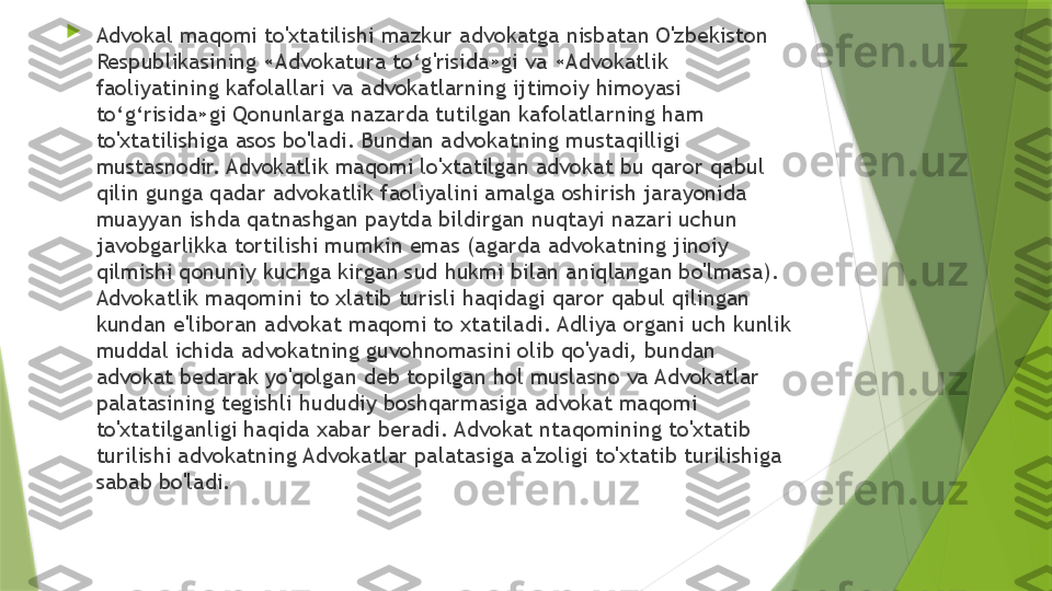 
Advokal maqomi to'xtatilishi mazkur advokatga nisbatan O'zbekiston 
Respublikasining «Advokatura to‘g'risida»gi va «Advokatlik 
faoliyatining kafolallari va advokatlarning ijtimoiy himoyasi 
to‘g‘risida»gi Qonunlarga nazarda tutilgan kafolatlarning ham 
to'xtatilishiga asos bo'ladi. Bundan advokatning mustaqilligi 
mustasnodir. Advokatlik maqomi lo'xtatilgan advokat bu qaror qabul 
qilin gunga qadar advokatlik faoliyalini amalga oshirish jarayonida 
muayyan ishda qatnashgan paytda bildirgan nuqtayi nazari uchun 
javobgarlikka tortilishi mumkin emas (agarda advokatning jinoiy 
qilmishi qonuniy kuchga kirgan sud hukmi bilan aniqlangan bo'lmasa). 
Advokatlik maqomini to xlatib turisli haqidagi qaror qabul qilingan 
kundan e'liboran advokat maqomi to xtatiladi. Adliya organi uch kunlik 
muddal ichida advokatning guvohnomasini olib qo'yadi, bundan 
advokat bedarak yo'qolgan deb topilgan hol muslasno va Advokatlar 
palatasining tegishli hududiy boshqarmasiga advokat maqomi 
to'xtatilganligi haqida xabar beradi. Advokat ntaqomining to'xtatib 
turilishi advokatning Advokatlar palatasiga a'zoligi to'xtatib turilishiga 
sabab bo'ladi.                 