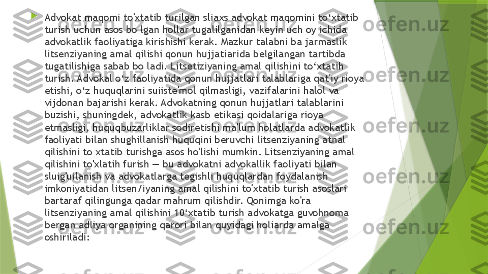 
Advokat maqomi to'xtatib turilgan sliaxs advokat maqomini to‘xtatib 
turish uchun asos bo lgan hollar tugalilganidan keyin uch oy ichida 
advokatlik faoliyatiga kirishishi kerak. Mazkur talabni ba jarmaslik 
litsenziyaning amal qilishi qonun hujjatiarida belgilangan tartibda 
tugatilishiga sabab bo ladi. Litsetiziyaning amal qilishini to‘xtatih 
turish. Advokal o‘z faoliyatida qonun hujjatlari talablariga qat'iy rioya 
etishi, o‘z huquqlarini suiiste'mol qilmasligi, vazifalarini halol va 
vijdonan bajarishi kerak. Advokatning qonun hujjatlari talablarini 
buzishi, shuningdek, advokatlik kasb etikasi qoidalariga rioya 
etmasligi, huquqbuzarliklar sodiretishi ma'lum holatlarda advokatlik 
faoliyati bilan shughillanish huquqini beruvchi litsenziyaning atnal 
qilishini to xtatib turishga asos ho'lishi mumkin. Litsenziyaning amal 
qilishini to'xlatih furish — bu advokatni advokallik faoliyati bilan 
sluig'uilanish va advokatlarga tegishli huquqlardan foydalanish 
imkoniyatidan litsen/iyaning amal qilishini to'xtatib turish asoslari 
bartaraf qilingunga qadar mahrum qilishdir. Qonimga ko'ra 
litsenziyaning amal qilishini 10‘xtatib turish advokatga guvohnoma 
bergan adliya organining qarori bilan quyidagi holiarda amalga 
oshiriladi:                 