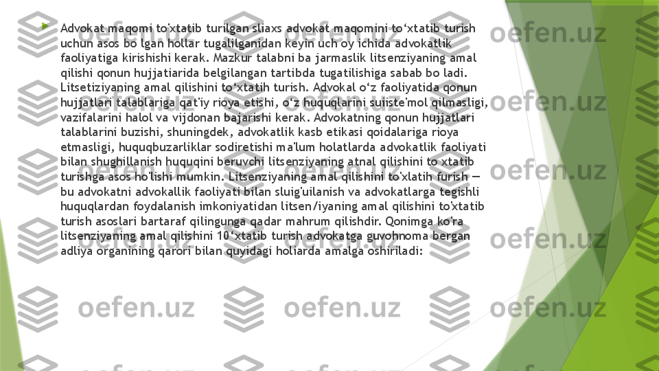 
Advokat maqomi to'xtatib turilgan sliaxs advokat maqomini to‘xtatib turish 
uchun asos bo lgan hollar tugalilganidan keyin uch oy ichida advokatlik 
faoliyatiga kirishishi kerak. Mazkur talabni ba jarmaslik litsenziyaning amal 
qilishi qonun hujjatiarida belgilangan tartibda tugatilishiga sabab bo ladi. 
Litsetiziyaning amal qilishini to‘xtatih turish. Advokal o‘z faoliyatida qonun 
hujjatlari talablariga qat'iy rioya etishi, o‘z huquqlarini suiiste'mol qilmasligi, 
vazifalarini halol va vijdonan bajarishi kerak. Advokatning qonun hujjatlari 
talablarini buzishi, shuningdek, advokatlik kasb etikasi qoidalariga rioya 
etmasligi, huquqbuzarliklar sodiretishi ma'lum holatlarda advokatlik faoliyati 
bilan shughillanish huquqini beruvchi litsenziyaning atnal qilishini to xtatib 
turishga asos ho'lishi mumkin. Litsenziyaning amal qilishini to'xlatih furish — 
bu advokatni advokallik faoliyati bilan sluig'uilanish va advokatlarga tegishli 
huquqlardan foydalanish imkoniyatidan litsen/iyaning amal qilishini to'xtatib 
turish asoslari bartaraf qilingunga qadar mahrum qilishdir. Qonimga ko'ra 
litsenziyaning amal qilishini 10‘xtatib turish advokatga guvohnoma bergan 
adliya organining qarori bilan quyidagi holiarda amalga oshiriladi:                 