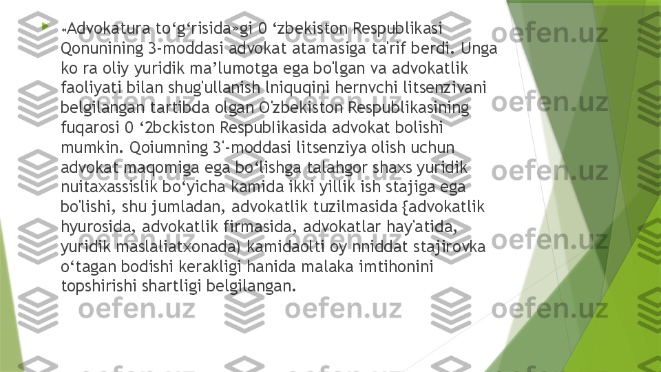 
« Advokatura to‘g‘risida»gi 0 ‘zbekiston Respublikasi 
Qonunining 3-moddasi advokat atamasiga ta'rif berdi. Unga 
ko ra oliy yuridik ma’lumotga ega bo'lgan va advokatlik 
faoliyati bilan shug'ullanish lniquqini hernvchi litsenzivani 
belgilangan tartibda olgan O'zbekiston Respublikasining 
fuqarosi 0 ‘2bckiston RespubIikasida advokat bolishi 
mumkin. Qoiumning 3'-moddasi litsenziya olish uchun 
advokat maqomiga ega bo‘lishga talahgor shaxs yuridik 
nuitaxassislik bo‘yicha kamida ikki yillik ish stajiga ega 
bo'lishi, shu jumladan, advokatlik tuzilmasida {advokatlik 
hyurosida, advokatlik firmasida, advokatlar hay'atida, 
yuridik maslaliatxonada) kamidaolti oy nniddat stajirovka 
o‘tagan bodishi kerakligi hanida malaka imtihonini 
topshirishi shartligi belgilangan.                  