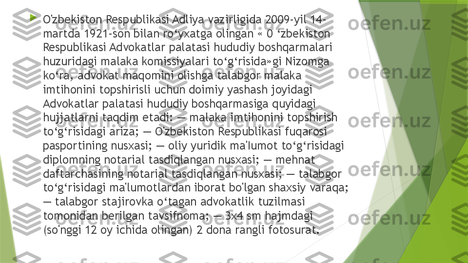 
O'zbekiston Respublikasi Adliya vazirligida 2009-yil 14-
martda 1921-son bilan ro‘yxatga olingan « 0 ‘zbekiston 
Respublikasi Advokatlar palatasi hududiy boshqarmalari 
huzuridagi malaka komissiyalari to‘g‘risida»gi Nizomga 
ko‘ra, advokat maqomini olishga talabgor malaka 
imtihonini topshirisli uchun doimiy yashash joyidagi 
Advokatlar palatasi hududiy boshqarmasiga quyidagi 
hujjatlarni taqdim etadi: — malaka imtihonini topshirish 
to‘g‘risidagi ariza; — O'zbekiston Respublikasi fuqarosi 
pasportining nusxasi; — oliy yuridik ma'Iumot to‘g‘risidagi 
diplomning notarial tasdiqlangan nusxasi; — mehnat 
daftarchasining notarial tasdiqlangan nusxasi; — talabgor 
to‘g‘risidagi ma'lumotlardan iborat bo'lgan shaxsiy varaqa; 
— talabgor stajirovka o‘tagan advokatlik tuzilmasi 
tomonidan berilgan tavsifnoma; — 3x4 sm hajmdagi 
(so'nggi 12 oy ichida olingan) 2 dona rangli fotosurat.                 