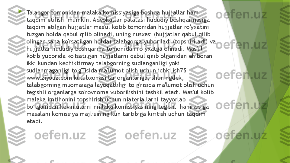 
Talabgor tomonidan malaka komissiyasiga boshqa hujjallar ham 
taqdim etilishi mumkin. Advokatlar palatasi hududiy boshqarmasiga 
taqdim etilgan hujjatlar mas'ul kotib tomonidan hujjatlar ro'yxatini 
tuzgan holda qabul qilib olinadi, uning nusxasi (hujjatlar qabul qilib 
olingan sana ko'rsatilgan holda) talabgorga yuboriladi (topshiriladi) va 
hujjatlar hududiy boshqarma tomonidan ro yxatga olinadi. Mas'ul 
kotib yuqorida koTsatilgan hujjatlarni qabul qiiib olganidan ehiboran 
ikki kundan kechiktirmay talabgorning sudlanganligi yoki 
sudlanmaganligi to'gTisida ma'lumot olish uchun ichki ish75 
www.ziyouz.com kutubxonasi lar organlariga, shuningdek, 
talabgorning muomaiaga layoqatliligi to g'risida ma'lumot olish uchun 
tegishli organlarga so'rovnoma vuborilishini tashkil etadi. Mas'ul kolib 
malaka imtihonini topshirish uchun niateriallarni tayyorlab 
bo‘lganidan kevin ularni nnilaka komissiyasining tegishli hamraisiga 
masalani komissiya majlisining kun tartibiga kiritish uchun taqdim 
etadi.                 