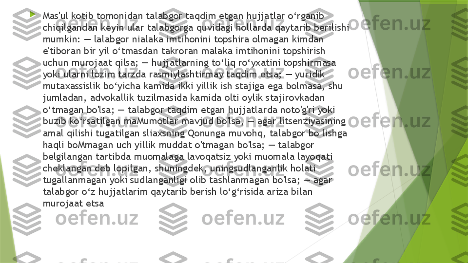 
Mas'ul kotib tomonidan talabgor taqdim etgan hujjatlar o‘rganib 
chiqilgandan keyin ular talabgorga quvidagi hollarda qaytarib berilishi 
mumkin: — lalabgor nialaka imtihonini topshira olmagan kimdan 
e'tiboran bir yil o‘tmasdan takroran malaka imtihonini topshirish 
uchun murojaat qilsa; — hujjatlarning to‘liq ro‘yxatini topshirmasa 
yoki ularni lozim tarzda rasmiylashtirmay taqdim etsa; — yuridik 
mutaxassislik bo‘yicha kamida ikki yillik ish stajiga ega bolmasa, shu 
jumladan, advokallik tuzilmasida kamida olti oylik stajirovkadan 
o‘tmagan bo'lsa; — talabgor taqdim etgan hujjatlarda noto'g'ri yoki 
buzib ko‘rsatilgan maMumotlar mavjud bo'lsa, — agar litsenziyasining 
amal qilishi tugatilgan sliaxsning Qonunga muvohq, talabgor bo lishga 
haqli boMmagan uch yillik muddat o'tmagan bo'lsa; — talabgor 
belgilangan tartibda muomalaga lavoqatsiz yoki muomala layoqati 
cheklangan deb lopilgan, shuningdek, uningsudlanganlik holati 
tugallanmagan yoki sudlanganligi olib tashlanmagan bo'lsa; — agar 
talabgor o‘z hujjatlarim qaytarib berish lo‘g‘risida ariza bilan 
murojaat etsa                 