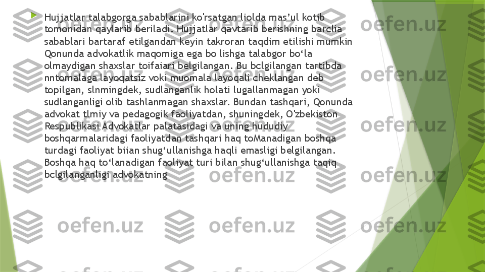 
Hujjatlar talabgorga sabablarini ko'rsatgan liolda mas’ul kotib 
tomonidan qaylarib beriladi. Hujjatlar qavtarib berishning barclia 
sabablari bartaraf etilgandan keyin takroran taqdim etilishi mumkin 
Qonunda advokatlik maqomiga ega bo lishga talabgor bo‘la 
olmaydigan shaxslar toifaiari belgilangan. Bu bclgilangan tartibda 
nntomalaga layoqatsiz voki muomala layoqali cheklangan deb 
topilgan, slnmingdek, sudlanganlik holati lugallanmagan yoki 
sudlanganligi olib tashlanmagan shaxslar. Bundan tashqari, Qonunda 
advokat tlmiy va pedagogik faoliyatdan, shuningdek, O'zbekiston 
Respublikasi Advokatlar palatasidagi va uning hududiy 
boshqarmalaridagi faoliyatdan tashqari haq toManadigan boshqa 
turdagi faoliyat biian shug‘ullanishga haqli emasligi belgilangan. 
Boshqa haq to‘lanadigan faoliyat turi bilan shug‘ullanishga taqiq 
bclgilanganligi advokatning                 