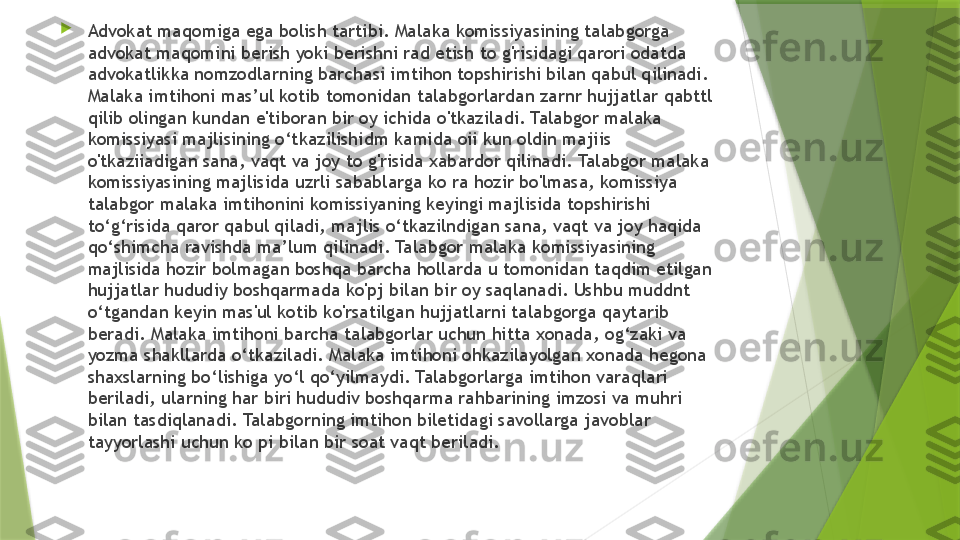 
Advokat maqomiga ega bolish tartibi. Malaka komissiyasining talabgorga 
advokat maqomini berish yoki berishni rad etish to g'risidagi qarori odatda 
advokatlikka nomzodlarning barchasi imtihon topshirishi bilan qabul qilinadi. 
Malaka imtihoni mas’ul kotib tomonidan talabgorlardan zarnr hujjatlar qabttl 
qilib olingan kundan e'tiboran bir oy ichida o'tkaziladi. Talabgor malaka 
komissiyasi majlisining o‘tkazilishidm kamida oii kun oldin majiis 
o'tkaziiadigan sana, vaqt va joy to g'risida xabardor qilinadi. Talabgor malaka 
komissiyasining majlisida uzrli sabablarga ko ra hozir bo'lmasa, komissiya 
talabgor malaka imtihonini komissiyaning keyingi majlisida topshirishi 
to‘g‘risida qaror qabul qiladi, majlis o‘tkazilndigan sana, vaqt va joy haqida 
qo‘shimcha ravishda ma’lum qilinadi. Talabgor malaka komissiyasining 
majlisida hozir bolmagan boshqa barcha hollarda u tomonidan taqdim etilgan 
hujjatlar hududiy boshqarmada ko'pj bilan bir oy saqlanadi. Ushbu muddnt 
o‘tgandan keyin mas'ul kotib ko'rsatilgan hujjatlarni talabgorga qaytarib 
beradi. Malaka imtihoni barcha talabgorlar uchun hitta xonada, og‘zaki va 
yozma shakllarda o‘tkaziladi. Malaka imtihoni ohkazilayolgan xonada hegona 
shaxslarning bo‘lishiga yo‘l qo‘yilmaydi. Talabgorlarga imtihon varaqlari 
beriladi, ularning har biri hududiv boshqarma rahbarining imzosi va muhri 
bilan tasdiqlanadi. Talabgorning imtihon biletidagi savollarga javoblar 
tayyorlashi uchun ko pi bilan bir soat vaqt beriladi.                 