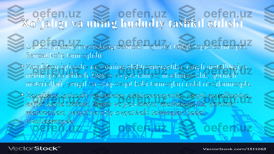 Xo‘jaligi va uning hududiy tashkil etilishi
•
Ushbu iqtisodiy rayonda agrosanoat majmuyi tarkib topib bormoqda. 
Sanoat ko‘p tarmoqlidir.
•
Zarafshon iqtisodiy rayonining elektroenergetika, rangli metallurgiya, 
neftni qayta ishlash, kimyo va gaz-kimyo, mashinasozlik, qurilish 
materiallari, yengil va oziq-ovqat kabi tarmoqlari jadal rivojlanmoqda.
•
Zarafshon iqtisodiy rayonining elektroenergetika, rangli metallurgiya, 
neftni qayta ishlash, kimyo va gaz-kimyo, mashinasozlik, qurilish 
materiallari, yengil va oziq-ovqat kabi tarmoqlari jadal 
rivojlanmoqda. 