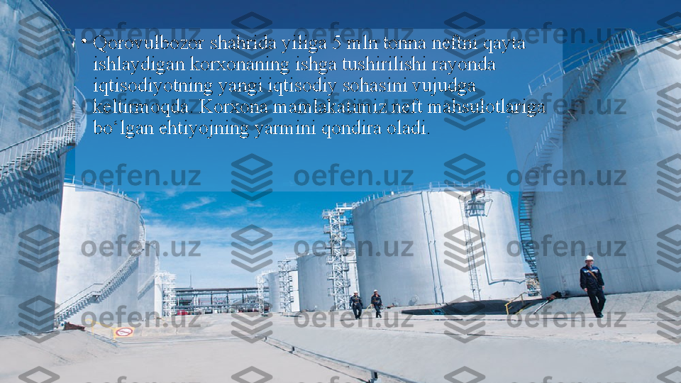 •
Qorovulbozor shahrida yiliga 5 mln tonna neftni qayta 
ishlaydigan korxonaning ishga tushirilishi rayonda 
iqtisodiyotning yangi iqtisodiy sohasini vujudga 
keltirmoqda. Korxona mamlakatimiz neft mahsulotlariga 
bo‘lgan ehtiyojning yarmini qondira oladi.  