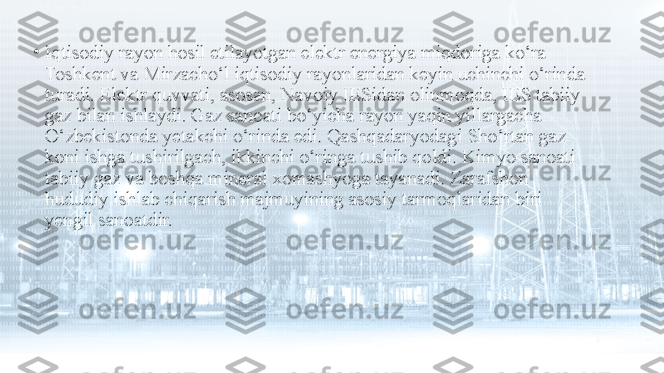 •
Iqtisodiy rayon hosil etilayotgan elektr energiya miqdoriga ko‘ra 
Toshkent va Mirzacho‘l iqtisodiy rayonlaridan keyin uchinchi o‘rinda 
turadi. Elektr quvvati, asosan, Navoiy IESidan olinmoqda, IES tabiiy 
gaz bilan ishlaydi. Gaz sanoati bo‘yicha rayon yaqin yillargacha 
O‘zbekistonda yetakchi o‘rinda edi. Qashqadaryodagi Sho‘rtan gaz 
koni ishga tushirilgach, ikkinchi o‘ringa tushib qoldi. Kimyo sanoati 
tabiiy gaz va boshqa mineral xomashyoga tayanadi. Zarafshon 
hududiy ishlab chiqarish majmuyining asosiy tarmoqlaridan biri 
yengil sanoatdir. 