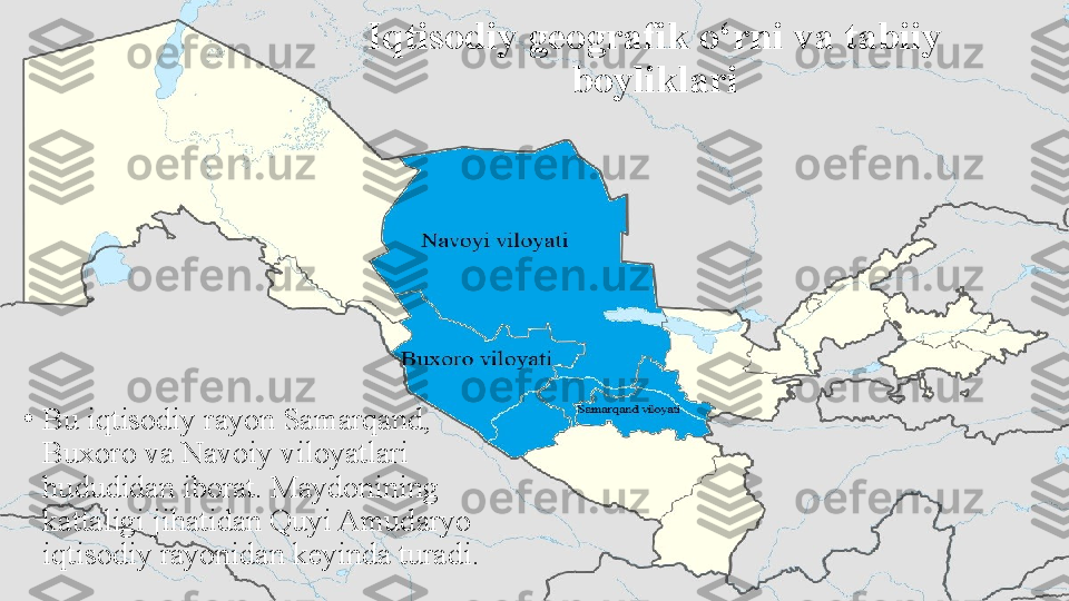 Iqtisodiy geografik o‘rni va tabiiy 
boyliklari
•
Bu iqtisodiy rayon Samarqand, 
Buxoro va Navoiy viloyatlari 
hududidan iborat. Maydonining 
kattaligi jihatidan Quyi Amudaryo 
iqtisodiy rayonidan keyinda turadi . 