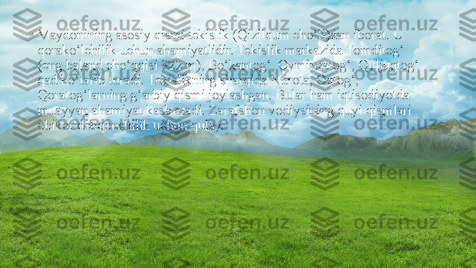 •
Maydonining asosiy qismi tekislik (Qizilqum cho‘li)dan iborat. U 
qorako‘lchilik uchun ahamiyatlidir. Tekislik markazida Tomditog‘ 
(eng baland cho‘qqisi 922 m), Bo‘kantog‘, Ovminzatog‘, Quljuqtog‘ 
qad ko‘tarib turadi. Tekislikning sharqida Nurota, Oqtog‘, 
Qoratog‘larning g‘arbiy qismi joylashgan. Bular ham iqtisodiyotda 
muayyan ahamiyat kasb etadi. Zarafshon vodiysining quyi qismlari 
obikor dehqonchilik uchun qulay. 