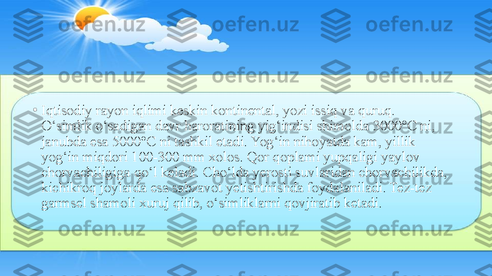 •
Iqtisodiy rayon iqlimi keskin kontinental, yozi issiq va quruq. 
O‘simlik o‘sadigan davr haroratining yig‘indisi shimolda 3000°C ni, 
janubda esa 5000°C ni tashkil etadi. Yog‘in nihoyatda kam, yillik 
yog‘in miqdori 100-300 mm xolos. Qor qoplami yupqaligi yaylov 
chorvachiligiga qo‘l keladi. Cho‘lda yerosti suvlaridan chorvachilikda, 
kichikroq joylarda esa sabzavot yetishtirishda foydalaniladi. Tez-tez 
garmsel shamoli xuruj qilib, o‘simliklarni qovjiratib ketadi. 