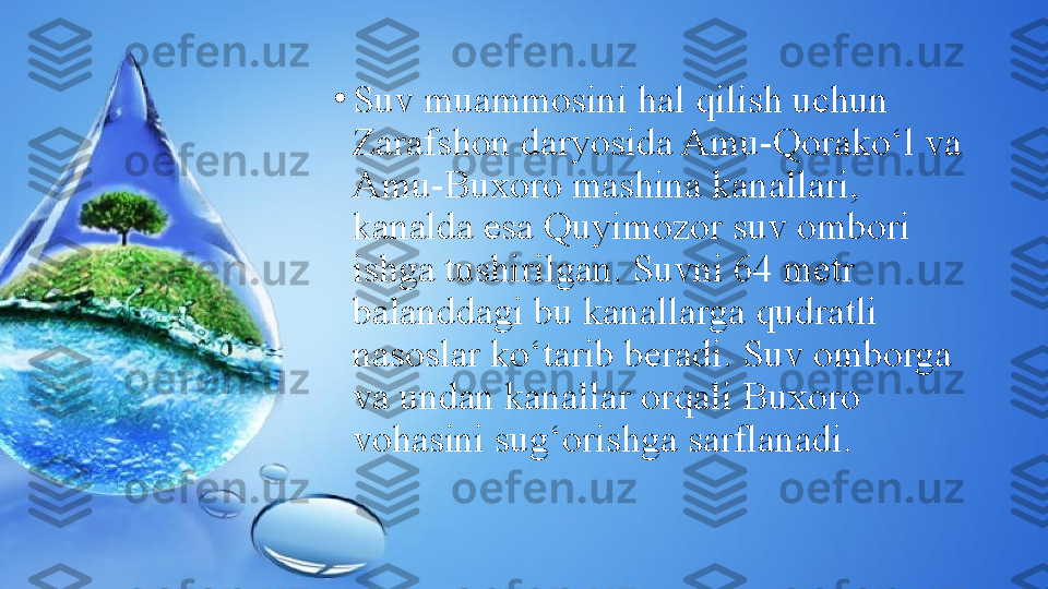 •
Suv muammosini hal qilish uchun 
Zarafshon daryosida Amu-Qorako‘l va 
Amu-Buxoro mashina kanallari, 
kanalda esa Quyimozor suv ombori 
ishga tushirilgan. Suvni 64 metr 
balanddagi bu kanallarga qudratli 
nasoslar ko‘tarib beradi. Suv omborga 
va undan kanallar orqali Buxoro 
vohasini sug‘orishga sarflanadi. 