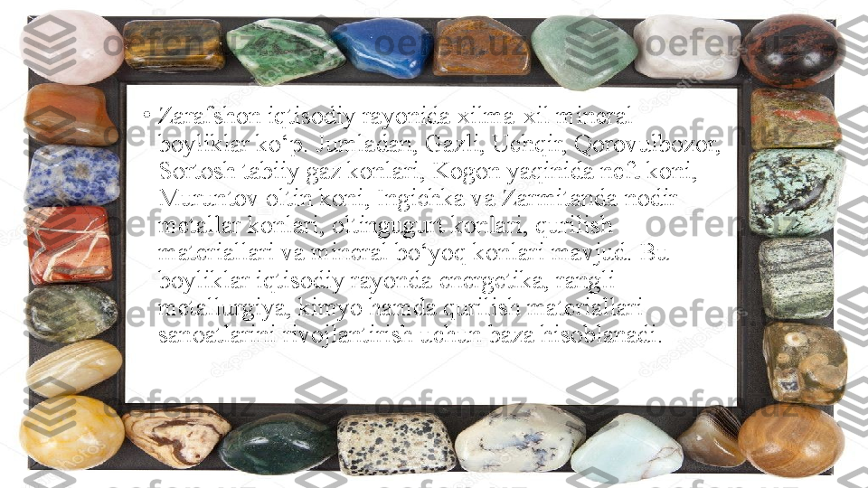 •
Zarafshon iqtisodiy rayonida xilma-xil mineral 
boyliklar ko‘p. Jumladan, Gazli, Uchqir, Qorovulbozor, 
Sortosh tabiiy gaz konlari, Kogon yaqinida neft koni, 
Muruntov oltin koni, Ingichka va Zarmitanda nodir 
metallar konlari, oltingugurt konlari, qurilish 
materiallari va mineral bo‘yoq konlari mavjud. Bu 
boyliklar iqtisodiy rayonda energetika, rangli 
metallurgiya, kimyo hamda qurilish materiallari 
sanoatlarini rivojlantirish uchun baza hisoblanadi.  