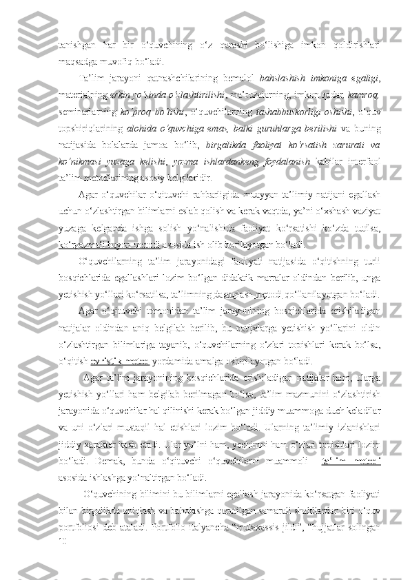 tanishgan   har   bir   o‘quvchining   o‘z   qarashi   bo‘lishiga   imkon   qoldirishlari
maqsadga muvofiq bo‘ladi.
Ta’lim   jarayoni   qatnashchilarining   bemalol   bahslashish   imkoniga   egaligi ,
materialning  erkin yo‘sinda o‘zlashtirilishi , ma’ruzalarning, imkon qadar , kamroq,
seminarlarning   ko‘proq   bo‘lishi ,   o‘quvchilarning   tashabbuskorligi   oshishi ,   o‘quv
topshiriqlarining   alohida   o‘quvchiga   emas,   balki   guruhlarga   berilishi   va   buning
natijasida   bolalarda   jamoa   bo‘lib,   birgalikda   faoliyat   ko‘rsatish   zarurati   va
ko‘nikmasi   yuzaga   kelishi ,   yozma   ishlardankeng   foydalanish   kabilar   interfaol
ta’lim metodlarining asosiy belgilaridir.
Agar   o‘quvchilar   o‘qituvchi   rahbarligida   muayyan   ta’limiy   natijani   egallash
uchun o‘zlashtirgan bilimlarni eslab qolish va kerak vaqtda, ya’ni o‘xshash vaziyat
yuzaga   kelganda   ishga   solish   yo‘nalishida   faoliyat   ko‘rsatishi   ko‘zda   tutilsa,
ko‘rgazmali bayon metodi  asosida ish olib borilayotgan bo‘ladi.
O‘quvchilarning   ta’lim   jarayonidagi   faoliyati   natijasida   o‘qitishning   turli
bosqichlarida   egallashlari   lozim   bo‘lgan   didaktik   marralar   oldindan   berilib,   unga
yetishish yo‘llari ko‘rsatilsa, ta’limning  dasturlash metodi  qo‘llanilayotgan bo‘ladi.
Agar   o‘qituvchi   tomonidan   ta’lim   jarayonining   bosqichlarida   erishiladigan
natijalar   oldindan   aniq   belgilab   berilib,   bu   natijalarga   yetishish   yo‘llarini   oldin
o‘zlashtirgan   bilimlariga   tayanib,   o‘quvchilarning   o‘zlari   topishlari   kerak   bo‘lsa,
o‘qitish  evristik metod  yordamida amalga oshirilayotgan bo‘ladi.
Agar   ta’lim   jarayonining   bosqichlarida   erishiladigan   natijalar   ham,   ularga
yetishish   yo‘llari   ham   belgilab   berilmagan   bo‘lsa,   ta’lim   mazmunini   o‘zlashtirish
jarayonida o‘quvchilar hal qilinishi kerak bo‘lgan jiddiy muammoga duch keladilar
va   uni   o‘zlari   mustaqil   hal   etishlari   lozim   bo‘ladi.   Ularning   ta’limiy   izlanishlari
jiddiy xarakter kasb etadi. Ular yo‘lni ham, yechimni ham o‘zlari topishlari lozim
bo‘ladi.   Demak,   bunda   o‘qituvchi   o‘quvchilarni   muammoli     ta’lim   metodi
asosida ishlashga yo‘naltirgan bo‘ladi. 
O‘quvchining bilimini bu bilimlarni egallash jarayonida ko‘rsatgan faoliyati
bilan birgalikda aniqlash va baholashga qaratilgan samarali shakllardan biri o‘quv
portfoliosi   deb   ataladi.   Portfolio   italyancha   “mutaxassis   jildi”,   “hujjatlar   solingan
10 