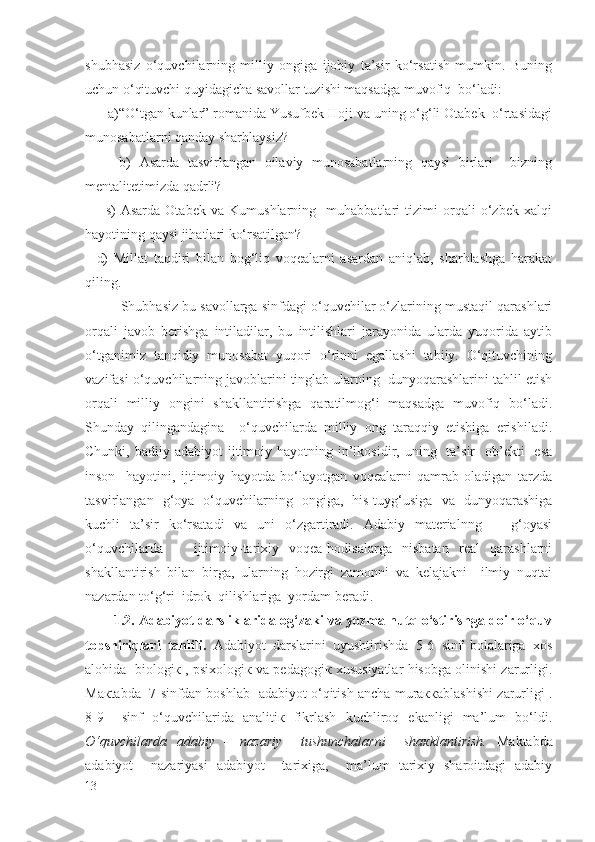 shubhasiz   o‘quvchilarning   milliy   ongiga   ijobiy   ta’sir   ko‘rsatish   mumkin.   Buning
uchun o‘qituvchi quyidagicha savollar tuzishi maqsadga muvofiq  bo‘ladi: 
      a)“O‘tgan kunlar” romanida Yusufbek Hoji va uning o‘g‘li Otabek  o‘rtasidagi
munosabatlarni qanday sharhlaysiz? 
        b)   Asarda   tasvirlangan   oilaviy   munosabatlarning   qaysi   birlari     bizning
mentalitetimizda qadrli?
        s)   Asarda   Otabek   va   Kumushlarning     muhabbatlari   tizimi   orqali   o‘zbek   xalqi
hayotining qaysi jihatlari ko‘rsatilgan?
    d)   Millat   taqdiri   bilan   bog‘liq   voqealarni   asardan   aniqlab,   sharhlashga   harakat
qiling.
   Shubhasiz bu savollarga sinfdagi o‘quvchilar o‘zlarining mustaqil qarashlari
orqali   javob   berishga   intiladilar,   bu   intilishlari   jarayonida   ularda   yuqorida   aytib
o‘tganimiz   tanqidiy   munosabat   yuqori   o‘rinni   egallashi   tabiiy.   O‘qituvchining
vazifasi o‘quvchilarning javoblarini tinglab ularning  dunyoqarashlarini tahlil etish
orqali   milliy   ongini   shakllantirishga   qaratilmog‘i   maqsadga   muvofiq   bo‘ladi.
Shunday   qilingandagina     o‘quvchilarda   milliy   ong   taraqqiy   etishiga   erishiladi.
Chunki,  badiiy adabiyot   ijtimoiy  hayotning in’ikosidir, uning   ta’sir     ob’ekti    esa
inson     hayotini,   ijtimoiy   hayotda   bo‘layotgan   voqealarni   qamrab   oladigan   tarzda
tasvirlangan   g‘oya   o‘quvchilarning   ongiga,   his-tuyg‘usiga   va   dunyoqarashiga
kuchli   ta’sir   ko‘rsatadi   va   uni   o‘zgartiradi.   Adabiy   materialnng       g‘oyasi
o‘quvchilarda       ijtimoiy-tarixiy   voqea-hodisalarga   nisbatan   real   qarashlarni
shakllantirish   bilan   birga,   ularning   hozirgi   zamonni   va   kelajakni     ilmiy   nuqtai
nazardan to‘g‘ri  idrok  qilishlariga  yordam beradi. 
1 .2. Adabiyot darsliklarida og‘zaki va yozma nutq o‘stirishga doir o‘quv
topshiriqlari   tahlili .   Аdаbiyot   dаrslаrini   uyushtirishdа   5-6   sinf   bоlаlаrigа   хоs
аlоhidа  biоlоgiк , psiхоlоgiк vа pеdаgоgiк хususiyatlаr hisоbgа оlinishi zаrurligi.
Mакtаbdа   7-sinfdаn bоshlаb   аdаbiyot o‘qitish аnchа murаккаblаshishi zаrurligi .
8-9     sinf   o‘quvchilаridа   аnаlitiк   fikrlаsh   kuchlirоq   ekаnligi   ma’lum   bo‘ldi.
O‘quvchilаrdа   аdаbiy   –   nаzаriy     tushunchаlаrni     shакklаntirish.   Mаktаbdа
аdаbiyot     nаzаriyasi   аdаbiyot     tаriхigа,     mа’lum   tаriхiy   shаrоitdаgi   аdаbiy
13 