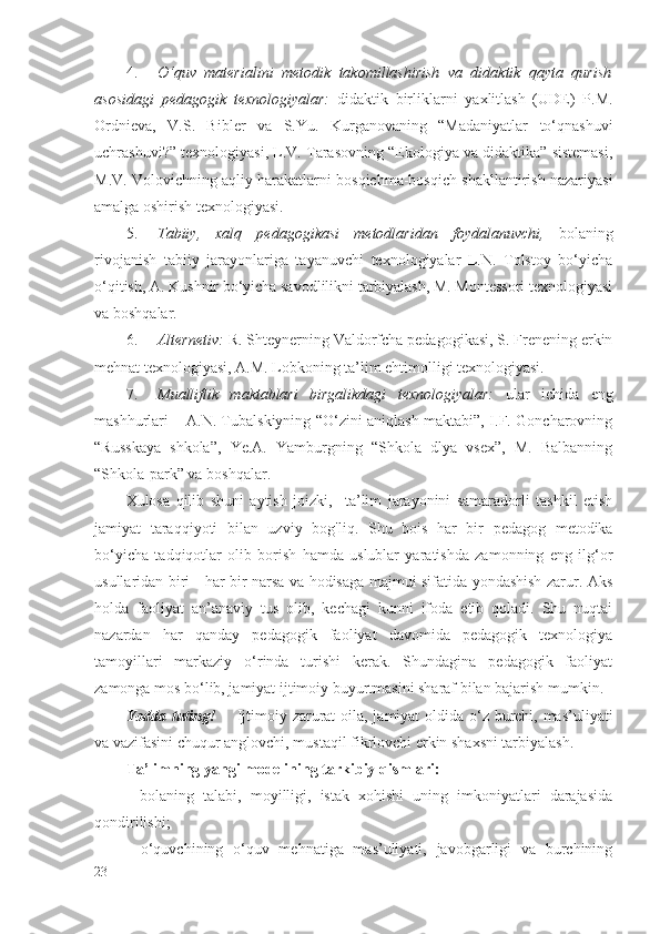 4. O‘quv   materialini   metodik   takomillashirish   va   didaktik   qayta   qurish
asosidagi   pedagogik   texnologiyalar:   didaktik   birliklarni   yaxlitlash   (UDE)   P.M.
Ordnieva,   V.S.   Bibler   va   S.Yu.   Kurganovaning   “Madaniyatlar   to‘qnashuvi
uchrashuvi?” texnologiyasi, L.V. Tarasovning “Ekologiya va didaktika” sistemasi,
M.V. Volovichning aqliy harakatlarni bosqichma-bosqich shakllantirish nazariyasi
amalga oshirish texnologiyasi.
5. Tabiiy,   xalq   pedagogikasi   metodlaridan   foydalanuvchi,   bolaning
rivojanish   tabiiy   jarayonlariga   tayanuvchi   texnologiyalar   L.N.   Tolstoy   bo‘yicha
o‘qitish, A. Kushnir bo‘yicha savodlilikni tarbiyalash, M. Montessori texnologiyasi
va boshqalar.
6. Alternetiv:   R. Shteynerning  V aldorfcha pedagogikasi, S. Frenening erkin
mehnat texnologiyasi, A.M. Lobkoning ta’lim ehtimolligi texnologiyasi.
7. Mualliflik   maktablari   birgalikdagi   texnologiyalar:   ular   ichida   eng
mashhurlari – A.N. Tubalskiyning “O‘zini aniqlash maktabi”, I.F. Goncharovning
“Russkaya   shkola”,   Ye.A.   Yamburgning   “Shkola   dlya   vsex”,   M.   Balbanning
“Shkola-park” va boshqalar.
Xulosa   q ilib   shuni   aytish   joizki,     ta’lim   jarayonini   samaradorli   tashkil   etish
jamiyat   taraqqiyoti   bilan   uzviy   bog 'li q.   Shu   bois   har   bir   pedagog   metodika
bo‘yicha   tadqiqotlar   olib   borish   hamda   uslublar   yaratishda   zamonning   eng   ilg‘or
usullaridan biri - har bir narsa va hodisaga majmui sifatida yondashish zarur. Aks
holda   faoliyat   an’anaviy   tus   olib,   kechagi   kunni   ifoda   etib   qoladi.   Shu   nuqtai
nazardan   har   qanday   pedagogik   faoliyat   davomida   pedagogik   texnologiya
tamoyillari   markaziy   o‘rinda   turishi   kerak.   Shundagina   pedagogik   faoliyat
zamonga mos bo‘lib, jamiyat ijtimoiy buyurtmasini sharaf bilan bajarish mumkin.
Yodda tuting!        Ijtimoiy zarurat  oila, jamiyat  oldida o‘z burchi, mas’uliyati
va vazifasini chuqur anglovchi, mustaqil fikrlovchi erkin shaxsni tarbiyalash.
Ta’limning yangi modelining tarkibiy  q ismlari: 
-   bolaning   talabi,   moyilligi,   istak   xohishi   uning   imkoniyatlari   darajasida
qondirilishi;
-   o‘quvchining   o‘quv   mehnatiga   mas’uliyati,   javobgarligi   va   burchining
23 