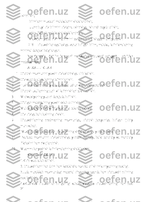 oshirilishi;
- bilimlarni mustaqil malakalarini shakllantirish;
- u umr buyi o‘z bilimini o‘zigina oshirishga  ishonch paydo qilishi;
- erkin fikrlash malakasini shakllantirish;
- shaxs jamiyatda o‘zining o‘rnini tezkor topib olishgga muhit yaratish.
DTS   –  o‘quvchilar   egallashga   zarur   bo‘lgan   bilim,   malaka,   ko‘nikmalarning
minimal darajasi belgilangan.
Noan’anaviy     (ta’lim   jarayoni   markazida   o‘quvchi   bo‘lgan)       o‘qitish
metodlarning
AFZALLIKLARI
1 O‘qitish mazmunini yaxshi o‘zlashtirishga olib kelishi. 
2 O‘z vaqtida aloqalarning ta’minlanishi. 
3 Tushunchalarni amaliyotda qo‘llash uchun sharoitlar yaratilishi.   
4 O‘qitish usullarining turli xil ko‘rinishlari taklif etilishi.
5 Motivatsiyaning yuqori darajada bo‘lishi.
6 O‘tilgan materealning yaxshi eslab qolinishi.
7 Muloqotga kirishish ko‘nikmasining  takomillashishi.
8 O‘ z- o‘ ziga ba h olashning  o‘ sishi.
9 O‘q uvchilarning   predmetning   mazmuniga,   o‘q itish   jarayoniga   bo‘lgan   ijobiy
munosabati.
10  Musta q il fikrlay oladigan  o‘q uvchining shakllanishiga yordam berishi.
11   Nafa q at   mazmunini   o‘ zlashtirishga   yordam   bermay,   balki   tan q idiy   va   manti q iy
fikrlashni  h am rivojlantirish.
12 Muammolar yechish k o‘ nikmalarining shakllanishi.    
KAMCHILIKLARI
1. K o‘ p   va q t   talab   etilishi .
2.  O‘q uvchilarni  h ar doim  h am keraklicha nazorat  q ilish imkoniyatining pastligi.
3.Juda murakkab mazmundagi material   o‘ rganilayotganda   h am o‘qituvchi rolining
past b o‘ lishi.
4.«Kuchsiz»   o‘quvchilar   b o‘ lganligi   sababli   «kuchli»   o‘q uvchilarning     ham   past
24 