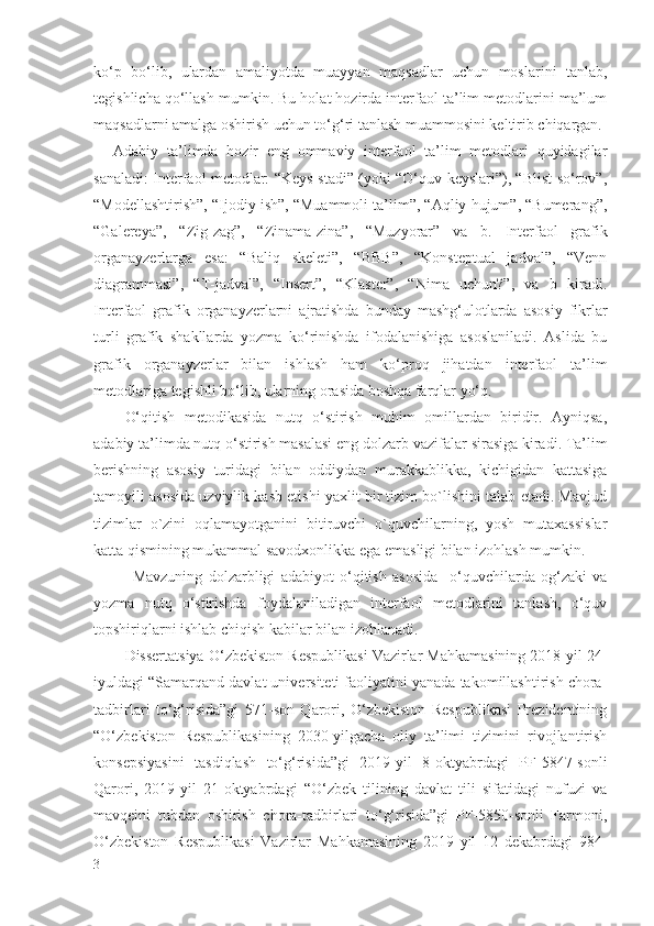 ko‘p   bo‘lib,   ulardan   amaliyotda   muayyan   maqsadlar   uchun   moslarini   tanlab,
tegishlicha qo‘llash mumkin. Bu holat hozirda interfaol ta’lim metodlarini ma’lum
maqsadlarni amalga oshirish uchun to‘g‘ri tanlash muammosini keltirib chiqargan.
Adabiy   ta’limda   hozir   eng   ommaviy   interfaol   ta’lim   metodlari   quyidagilar
sanaladi:   Interfaol metodlar: “Keys-stadi” (yoki “O‘quv keyslari”), “Blist-so‘rov”,
“Modellashtirish”, “Ijodiy ish”, “Muammoli ta’lim”, “Aqliy hujum”, “Bumerang”,
“Galereya”,   “Zig-zag”,   “Zinama-zina”,   “Muzyorar”   va   b.   Interfaol   grafik
organayzerlarga   esa :   “Baliq   skeleti”,   “BBB”,   “Konsteptual   jadval”,   “Venn
diagrammasi”,   “T-jadval”,   “Insert”,   “Klaster”,   “Nima   uchun?”,   va   b   kiradi.
Interfaol   grafik   organayzerlarni   ajratishda   bunday   mashg‘ulotlarda   asosiy   fikrlar
turli   grafik   shakllarda   yozma   ko‘rinishda   ifodalanishiga   asoslaniladi.   Aslida   bu
grafik   organayzerlar   bilan   ishlash   ham   ko‘proq   jihatdan   interfaol   ta’lim
metodlariga tegishli bo‘lib, ularning orasida boshqa farqlar yo‘q.
O‘qitish   metodikasida   nutq   o‘stirish   muhim   omillardan   biridir.   Ayniqsa,
adabiy ta’limda nutq o‘stirish masalasi eng dolzarb vazi fala r sirasiga kiradi. Ta’lim
berishning   asosiy   turidagi   bilan   oddiydan   murakkablikka,   kichigidan   kattasiga
tamoyili asosida uzviylik kasb etishi yaxlit bir tizim bo`lishini talab etadi. Mavjud
tizimlar   o`zini   oqlamayotganini   bitiruvchi   o`quvchilarning,   yosh   mutaxassislar
katta qismining mukammal savodxonlikka ega emasligi bilan izohlash mumkin. 
Mavzuning   dolzarbligi   adabiyot   o‘qitish   asosida     o‘quvchilarda   og‘zaki   va
yozma   nutq   o‘stirishda   foydalaniladigan   interfaol   metodlarini   tanlash,   o‘quv
topshiriqlarni ishlab chiqish kabilar bilan izohlanadi.  
Dissertatsiya  O‘zbekiston Respublikasi Vazirlar Mahkamasining 2018-yil 24-
iyuldagi “Samarqand davlat universiteti faoliyatini yanada takomillashtirish chora-
tadbirlari   to‘g‘risida”gi   571-son   Qarori,   O‘zbekiston   Respublikasi   Prezidentining
“O‘zbekiston   Respublikasining   2030-yilgacha   oliy   ta’limi   tizimini   rivojlantirish
konsepsiyasini   tasdiqlash   to‘g‘risida”gi   2019-yil   8-oktyabrdagi   PF-5847-sonli
Qarori,   2019-yil   21-oktyabrdagi   “O‘zbek   tilining   davlat   tili   sifatidagi   nufuzi   va
mavqeini   tubdan   oshirish   chora-tadbirlari   to‘g‘risida”gi   PF-5850-sonli   Farmoni,
O‘zbekiston   Respublikasi   Vazirlar   Mahkamasining   2019   yil   12   dekabrdagi   984-
3 