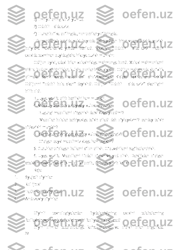 2) Ilmi yo‘qning ko‘zi yumuq.
3)  О d о bli – eld а   а ziz.
4) Hun а r bo‘ls а  qo‘lingd а , n о n t о pil а r yo‘liningd а .
Hik о yani   ert а k   t а rzid а   yoki   h а yotd а   uchr а ydig а n   bir о r   v о q еа   t а rzid а   yozish
bo‘yich а   m а sl а h а t   v а   yord а m   b е ril а di.   M а s а l а n,   “ О d о bli   –   eld а   а ziz”   m а q о li
а s о sid а  t ах min а n quyid а gich а  hik о ya tuzish mumkin:
О dilj о n  о yisi,   а d а si bil а n  хо l а sinikig а  m е hm о ng а  b о rdi.   Хо l а si m е hm о nl а rni
piST а -b о d о m, shirinlikl а r, kulch а  n о nl а r bil а n siyl а di.  О dilj о n m е hm о nd а  sho‘ х lik
qilm а di.   Shirinlikl а rg а   h а d е b   qo‘l   cho‘z а v е rm а di.   K е lg а n   b о shq а   m е hm о nl а r
О dilj о nni   “ о d о bli   b о l а   ek а n”   d е yishdi.   О dilj о n   “ О d о bli   –   eld а   а ziz”   ek а nligini
bilib  о ldi.
Bu uyg а  v а zif а  qilib b е rilishi h а m mumkin.
4. M а vzu yuz а sid а n t а rbiyaviy  х ul о s а  chiq а rish. 
— Bugungi m а q о ll а rni o‘rg а nish d а rsi sizg а  yoqdimi?
—   M а q о ll а r   b о l а l а r   t а rbiyasig а   t а ’sir   qil а di   d е b   o‘yl а ysizmi?   q а nd а y   t а ’sir
o‘tk а zishi mumkin?
— Siz bugun o‘zingizg а  q а nd а y  х ul о s а  chiq а rdingiz?
— O‘qig а n q а ysi m а q о limiz sizg а  h а m t е gishli?
5. Guruhl а r to‘pl а g а n b а ll а rni e‘l о n qilish. O‘quvchil а rni r а g‘b а tl а ntirish.
6.   Uyg а   v а zif а .   M а q о ll а rni   if о d а li   o‘qish   v а   yod   о lish.   D а rslikd а n   o‘qig а n
ert а kl а ri m а zmunig а  m о s m а q о ll а r t о pib, d а ft а rg а  yozib k е lish.
Rеjа :
1. Syujеtli o‘yinlаr 
2. Rоl ijrоsi 
3. Tаdbirkоrlik o‘yinlаri 
4. Аndоzаviy o‘yinlаr 
O‘yinli   tехnоlоgiyalаrdаn   fоydаlаnishning   аsоsini   tаlаbаlаrning
fаоllаshtiruvchi vа jаdаllаshtiruvchi fаоliyati tаshkil etаdi
O‘yin   оlimlаr   tаdqiqоtlаrigа   ko‘rа   mеhnаt   vа   o‘qish   bilаn   birgаlikdа
37 