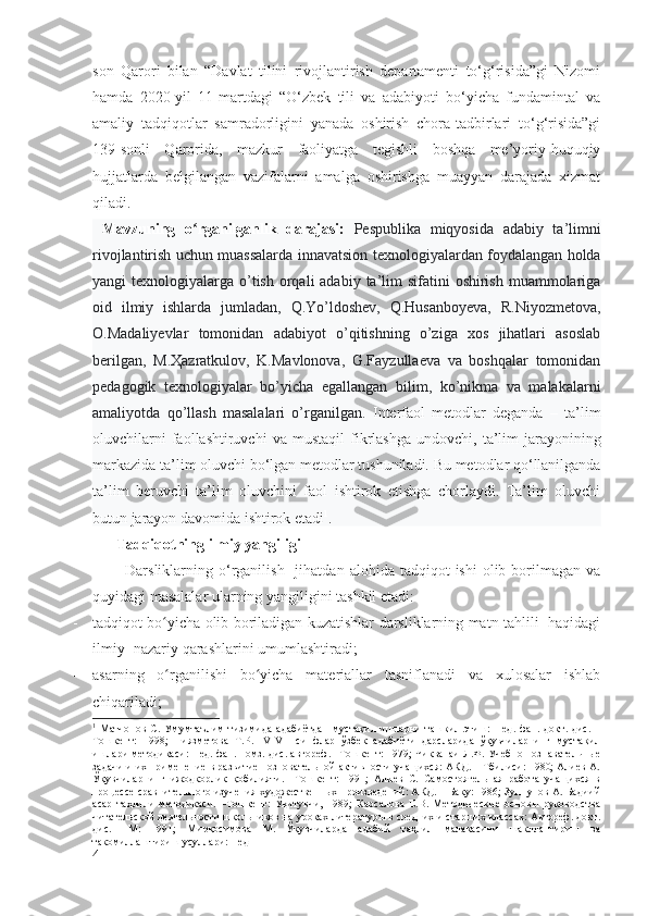 son   Qarori   bilan   “Davlat   tilini   rivojlantirish   departamenti   to‘g‘risida”gi   Nizomi
hamda   2020-yil   11-martdagi   “O‘zbek   tili   va   adabiyoti   bo‘yicha   fundamintal   va
amaliy   tadqiqotlar   samradorligini   yanada   oshirish   chora-tadbirlari   to‘g‘risida”gi
139-sonli   Qarorida,   mazkur   faoliyatga   tegishli   boshqa   me’yoriy-huquqiy
hujjatlarda   belgilangan   vazifalarni   amalga   oshirishga   muayyan   darajada   xizmat
qiladi.
  Mavzuning   o rganilganlik   darajasi:  ʻ Реspublika   miqyosida   adabiy   ta’limni
rivojlantirish uchun muassalarda innavatsion texnologiyalardan foydalangan holda
yangi  texnologiyalarga o’tish  orqali  adabiy  ta’lim  sifatini  oshirish muammolariga
oid   ilmiy   ishlarda   jumladan,   Q.Yo’ldoshev,   Q.Husanboyeva,   R.Niyozmetova,
О.Маdaliyevlar   tomonidan   adabiyot   o’qitishning   o’ziga   xos   jihatlari   asoslab
berilgan,   M.Ҳazratkulov,   K.Mavlonova,   G.Fayzullaeva   va   boshqalar   tomonidan
pedagogik   texnologiyalar   bo’yicha   egallangan   bilim,   ko’nikma   va   malakalarni
amaliyotda   qo’llash   masalalari   o’rganilgan.   Interfaol   metodlar   deganda   –   ta’lim
oluvchilarni  faollashtiruvchi  va   mustaqil  fikrlashga   undovchi ,  ta’lim  jarayonining
markazida ta’lim oluvchi bo‘lgan metodlar tushuniladi.   Bu metodlar qo‘llanilganda
ta’lim   beruvchi   ta’lim   oluvchini   faol   ishtirok   etishga   chorlaydi.   Ta’lim   oluvchi
butun jarayon davomida ishtirok etadi 1
. 
Tadqiqotning ilmiy yangiligi
            Darsliklarning  o‘rganilish    jihatdan  alohida  tadqiqot  ishi   olib  borilmagan  va
quyidagi masalalar ularning yangiligini tashkil etadi:
- tadqiqot bo yicha olib boriladigan kuzatishlar darsliklarning matn tahlili   haqidagi	
ʻ
ilmiy- nazariy qarashlarini umumlashtiradi;
- asarning   o rganilishi   bo yicha   materiallar   tasniflanadi   va   xulosalar   ishlab
ʻ ʻ
chiqariladi;
1
  Матчонов   С.   Умумтаълим   тизимида   адабиётдан   мустақил   ишларни   ташкил   этиш:   Пед.   фан.   докт.   дис.   –
Тошкент:   1998;   Ниязметова   Т.Р.   IV-VII   синфлар   ўзбек   адабиёти   дарсларида   ўқувчиларнинг   мустақил
иш лари   методикаси: Пед. фан. номз. дис. автореф. –Тошкент: 1979; Чикванаи Л.Ф. Учебно-познавательные
задачи и их   применение в развитие позновательной активности учащихся: АКД. – Тбилиси: 1980; Алиев А.
Ўқувчиларнинг   ижодкорлик   қобилияти.   –Тошкент:   1991;   Алиев   С.   Самостоятельная   работа   учащихся   в
процессе сравнительного изучения художественных произведений: АКД. – Баку: 1986; Зуннунов А. Бадиий
асар   таҳлили   методикаси.   –Тошкент:   Ўқитувчи,   1989;   Карсалова   Е.В.   Методические   основы   руководства
читательской деятельности школьников на уроках литературы в средних и старших классах: Автореф. докт.
дис.   –М:   1991;   Мирқосимова   М.   Ўқувчиларда   адабий   таҳлил   малакасини   шакллантириш   ва
такомиллаштириш усуллари: Пед
4 