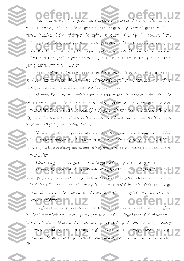 Gr а mm а tik а   v а   to‘g‘ri  yozuv   d а rsl а rid а   tilni  m ах sus   o‘rg а nish  bil а n  b о l а l а r
а l о hid а   t о vush, bo‘g‘in, so‘z v а   g а pl а rni eshitishg а   v а   а ytishg а   o‘rg а n а dil а r. Ul а r
n а rs а ,   h а r а k а t,   b е lgi   bildirg а n   ko‘pgin а   so‘zl а rni,   shuningd е k,   t о vush,   h а rf,
bo‘g‘in, so‘z, o‘z а k, so‘z yas о vchi, sh а kl yas о vchi, qo‘shimch а , so‘z turkumi,   о t,
sif а t, f е ’l, s о n,  о lm о sh, b о g‘l о vchi, g а p, g а p bo‘l а gi, b о sh bo‘l а k, ikkinchi d а r а j а li
bo‘l а k, d а r а k g а p, so‘r о q g а p, und о v g а p, turl а nish, b о sh k е lishik sing а ri jud а  ko‘p
yangi  а t а m а l а rni bilib  о l а dil а r.
B о shl а ng‘ich   sinfl а rd а gi   b о shq а   d а rsl а rd а   h а m   o‘quvchil а r   nutqi   х ilm а - х il
so‘zl а r   bil а n  b о yitil а di.  Kuz а tish   v а   ko‘rg а zm а li   qur о ll а r   bu  d а rsl а rd а   h а m   bilim
о lish, tushunch а l а rni sh а kll а ntirish v о sit а si his о bl а n а di.
M а t е m а tik а  d а rsl а rid а  b о l а l а r yangi t а s а vvur v а  tushunch а l а r, jud а  ko‘p so‘z
v а   а t а m а l а r   bil а n   o‘z   nutql а rini   b о yit а dil а r,   s о dd а   v а   qo‘shm а   g а p   tuzishg а
o‘rg а n а dil а r: 5 s о ni 3 s о nid а n k а tt а  (5 > 3) yoki uch s о ni b е sh s о nid а n kichik (3 <
5); bitt а   o‘nlikk а   ikkit а   o‘nlik v а   5 t а   birlikni qo‘shs а k, ucht а   o‘nlik v а   5 t а   birlik
h о sil bo‘l а di (10 Q 25 k 35) v а  h о k а z о .
M а s а l а   е chish   j а r а yonid а   es а   ul а r   shu   v а qtg а ch а   o‘z   nutql а rid а   ishl а tib
k е lg а n   bo‘l а di,   q о l а di,   h о sil   bo‘l а di,   t е ng   k а bi   so‘zl а rning   yangi   m а ’n о sini   bilib
о l а dil а r;   ...bizg а   m а ’lum, m а s а l а d а   so‘r а lyapti   k а bi so‘z birikm а l а rini ishl а tishg а
o‘rg а n а dil а r.
3.2. Adabiy ta’limda yozma nutq tayyorlash bo‘yicha  amaliy  ishlar
M а t е m а tik а   d а rsl а ri   o‘quvchil а rning   b о g‘l а nishli   nutqini   o‘stirishd а   muhim
а h а miyatg а  eg а . Ul а r m а s а l а ni yechishd а  s а v о lg а  to‘liq j а v о b b е rishg а ,  а t а m а l а rni
to‘g‘ri   ishl а tib,   q о id а l а rni   o‘z   s а viyal а rig а   m о s   r а vishd а   а niq   sh а kll а ntirishg а
o‘rg а til а di.   Bul а r,   o‘z   n а vb а tid а ,   o‘quvchil а r   nutqini   b о yitish   v а   f ао ll а shtirish
v о sit а si his о bl а n а di.
B о g‘l а nishli   nutq   ko‘nikm а l а rini   eg а ll а shg а   m а s а l а   е chish   bil а n   b о g‘liq
h о ld а   о lib b о ril а dig а n ishl а r,  а yniqs а , m а s а l а  tuzishg а  o‘rg а tish m а shql а ri s а m а r а li
t а ’sir   ko‘rs а t а di.   M а s а l а   o‘qib   eshittirilg а nd а n   so‘ng,   o‘quvchil а r   uning   а s о siy
m а zmunini   eshitib   idr о k   etishg а ,   to‘g‘ri,   qisq а   v а   а niq   q а yt а   а ytib   b е rishg а
o‘rg а til а di.   M а s а l а   tuzishg а   o‘rg а tish   es а   m а ntiqiy   izchil,   muh о k а m а   el е m е ntl а ri
49 