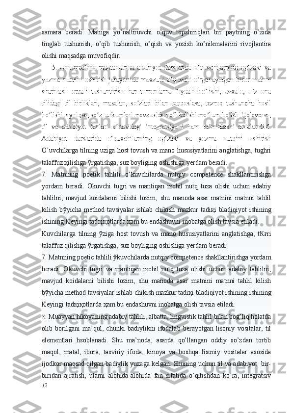 samara   beradi.   Matnga   yo’naltiruvchi   o’quv   topshiriqlari   bir   paytning   o’zida
tinglab   tushunish,   o’qib   tushunish,   o’qish   va   yozish   ko’nikmalarini   rivojlantira
olishi maqsadga muvofiqdir.
5.   Umumta lim   maktablarida   adabiyot   darslarida   o‘quvchilarning   og‘zaki   vaʼ
yozma   nutqini   oshirish   jarayonida   mavzuni   o quvchi   o rganayotgan   biror   matnni	
ʼ ʼ
sharhlash   orqali   tushuntirish   har   tomonlama   foydali   bo lishi,   avvalo,   o z   ona	
ʼ ʼ
tilidagi   til   birliklari,   masalan,   so zlari   bilan   taqqoslasa,   tezroq   tushuncha   hosil	
ʼ
bo lishi, ayniqsa, so z turkumlari mavzusida qo l kelishi ma lum bo ldi. Qolaversa,	
ʼ ʼ ʼ ʼ ʼ
til   va   adabiyot   fanlari   o rtasidagi   integratsiyani   ham   ta minlashi   aniqlandi.6.	
ʼ ʼ
Adabiyot   darslarida   o‘quvchilarning   og‘zaki   va   yozma   nutqini   oshirish
O’uvchilarga tilning uziga host tovush va mano hususiyatlarini anglatishga, tughri
talaffuz қilishga ўrgatishga, suz boyliging oshishiga yerdam beradi.
7.   Matnning   poetik   tahlili   o‘kuvchilarda   nutqiy   competence   shakllantirishga
yordam   beradi.   Okuvchi   tugri   va   mantiqan   izchil   nutq   tuza   olishi   uchun   adabiy
tahlilni,   mavjud   koidalarni   bilishi   lozim,   shu   manoda   asar   matnini   matnni   tahlil
kilish   b ў yicha   method   tavsiyalar   ishlab   chikish   mazkur   tadi қ i   bladiqiyot   ishining
ishining Keyingi tad қ i қ otlarda  ҳ am bu endashuvni inobatga olish tavsia etiladi.
Kuvchilarga   tilning   ў ziga   host   tovush   va   mano   hususiyatlarini   anglatishga,   t ғ	
Ҟ ri
talaffuz qilishga  ў rgatishga, suz boyliging oshishiga yerdam beradi.
7. Matnning poetic tahlili  ў kuvchilarda nutqiy competence shakllantirishga yordam
beradi.   Okuvchi   tugri   va   mantiqan   izchil   nutq   tuza   olishi   uchun   adabiy   tahlilni,
mavjud   koidalarni   bilishi   lozim,   shu   manoda   asar   matnini   matnni   tahlil   kilish
b ў yicha method tavsiyalar ishlab chikish mazkur tadi қ i bladiqiyot ishining ishining
Keyingi tad қ i қ otlarda  ҳ am bu endashuvni inobatga olish tavsia etiladi.
8.   Muayyan hikoyaning adabiy tahlili, albatta, lingvistik tahlil bilan bog’liq holatda
olib   borilgani   ma’qul,   chunki   badiylikni   ifodalab   berayotgan   lisoniy   vositalar,   til
elementlari   hsoblanadi.   Shu   ma’noda,   asarda   qo’llangan   oddiy   so’zdan   tortib
maqol,   matal,   ibora,   tasviriy   ifoda,   kinoya   va   boshqa   lisoniy   vositalar   asosida
ijodkor maqsad qilgan badiylik yuzaga kelgan. Shuning uchun til va adabiyot  bir-
biridan   ajratish,   ularni   alohida-alohida   fan   sifatida   o’qitishdan   ko’ra,   integratsiv
72 