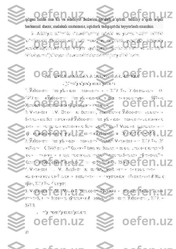 qilgan   holda   ona   tili   va   adabiyot   fanlarini   qo’shib   o’qitish     tahliliy   o’qish   orqali
barkamol shaxs, malakali mutaxasis, iqtidorli tadqiqotchi tayyorlash mumkin. 
9.   Adabiyot   ta’limida   o‘quvchilarning   og‘zaki   va   yozma   nutqini   oshirish
ko’nikmasini   rivojlantiruvchi   turli   mavzu   va   uslublarda   yaratilgan,   tarbiyaviy
xarakterdagi,o’quvchilarga   ishtiyoq   uyg’otuvchi   matnlar   to’plami   va   ular   bialn
ishlashga mo’ljallangan o’quv topshiriqlar tizimini joriy qilish lozim.  
IV.   FOYDALANILGAN ADABIYOTLAR.  RO‘YXATI
                                   I.Ijtimoiy-siyosiy adabiyotlar :
1. Ўзбекистон   Республикаси   Президентининг   2017   йил   7   февралдаги   ПФ-
1947-сон   «Ўзбекистон   Республикасини   янада   ривожлантириш   бўйича
Ҳаракатлар стратегияси тўғрисида»ги Фармони.
2. Мирзиёев   Ш.М.   Эркин   ва   фаровон,   демократик   Ўзбекистон   давлатини
биргаликда барпо этамиз // Ўзбекистон Республикаси Президенти лавозимига
киришиш тантанали маросимига бағишланган Олий Мажлис палаталарининг
қўшма мажлисидаги нутқ. – Тошкент: «Ўзбекистон» НМИУ, 2016. – 56 б. 
3. Ўзбекистон   Республикаси   Президенти   Шавкат   Мирзиёевнинг   2017   йил   24
майдаги ПҚ-2993-сонли “Қадимий ёзма манбааларни сақлаш, тадқиқ ва тарғиб
қилиш   тизимини   янада   такомиллаштириш   чора-тадбирлари   тўғрисида”ги
Қарори // “Халқ сўзи” газетаси. – Тошкент, 2017 йил 25 май.
4. Мирзиёев   Ш.   М.   Адабиёт   ва   санъат,   маданиятни   ривожлантириш   –
халқимиз маънавий оламни юксалтиришнинг мустаҳкам пойдеворидир // Халқ
сўзи, 2017 йил 4 август.
5. Мирзиёев   Ш.М.   Миллий   тараққиёт   йўлимизни   қатъият   билан   давом
эттириб, янги босқичга кўтарамиз // I жилд. – Тошкент: Ўзбекистон, 2017.   ‒
592 б. 
II. Ilmiy-nazariy adabiyotlar:
73 