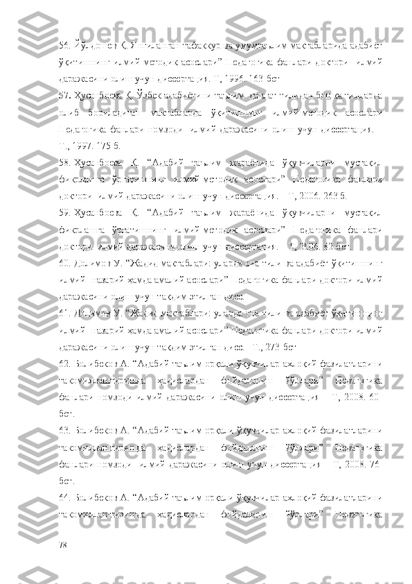 56. Йўлдошев Қ. Янгиланган тафаккур ва умумтаълим мактабларида адабиёт
ўқитишнинг   илмий-методик   асослари”   Педагогика   фанлари   доктори     илмий
даражасини олиш учун диссертация. Т, 1996.  163-бет
57. Ҳусанбоева Қ. Ўзбек адабиётини таълим  давлат тилидан бошқа тилларда
олиб   бориладиган   мактабларда   ўқитишнинг   илмий-методик   асослари
Педагогика  фанлари номзоди   илмий даражасини олиш учун диссертация. –
Т., 1997. 175 б.
58. Ҳусанбоева   Қ.   “Адабий   таълим   жараёнида   ўқувчиларни   мустақил
фикрлашга   ўргатишнинг   илмий-методик   асослари”   Педагогика   фанлари
доктори  илмий даражасини олиш учун диссертация. – Т, 2006. 263 б.
59. Ҳусанбоева   Қ.   “Адабий   таълим   жараёнида   ўқувчиларни   мустақил
фикрлашга   ўргатишнинг   илмий-методик   асослари”   Педагогика   фанлари
доктори  илмий даражасини олиш учун диссертация. – Т, 2006. 82-бет.
60. Долимов У. “Жадид мактаблари: уларда она тили ва адабиёт ўқитишнинг
илмий- назарий ҳамда амалий асослари” Педагогика фанлари доктори илмий
даражасини олиш учун тақдим этилган дисс. 
61. Долимов У. “Жадид мактаблари: уларда она тили ва адабиёт ўқитишнинг
илмий- назарий ҳамда амалий асослари” Педагогика фанлари доктори илмий
даражасини олиш учун тақдим этилган дисс. –Т., 273-бет
62. Болибеков А. “Адабий таълим орқали ўқувчилар ахлоқий фазилатларини
такомиллаштиришда   ҳадислардан   фойдаланиш   йўллари”   Педагогика
фанлари   номзоди   илмий   даражасини   олиш   учун   диссертация     –Т,   2008.   60-
бет.
63. Болибеков А. “Адабий таълим орқали ўқувчилар ахлоқий фазилатларини
такомиллаштиришда   ҳадислардан   фойдаланиш   йўллари”   Педагогика
фанлари номзоди   илмий даражасини олиш учун диссертация   –Т, 2008. 76-
бет.
64. Болибеков А. “Адабий таълим орқали ўқувчилар ахлоқий фазилатларини
такомиллаштиришда   ҳадислардан   фойдаланиш   йўллари”   Педагогика
78 