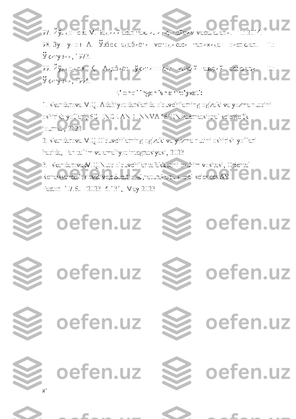 97. Йўлдошева М. Бадиий асар таҳлилининг айрим масалалари. –Т.: 2014.
98. Зуннунов   А.   Ўзбек   адабиёти   методикаси   тарихидан   очерклар.   –Т.:
Ўқитувчи, 1973.
99. Йўлдошев   Қ.   Адабиёт   ўқитишнинг   илмий-назарий   асослари.   -Т.:
Ўқитувчи, 1996.
E'lon qilingan ishlar ro'yxati:
1.Iskandarova M.Q. Adabiyot darslarida o'quvchilarning og'zaki va yozma nutqini 
oshirish yo'llari,-SCIENCE AND INNVATSION internatsional scientefik 
journal ,-2022
2.Iskandarova M.Q.O'quvchilarning og'zaki va yozma nutini oshirish yo'llari 
haqida,-Fan ta'lim va amaliyot integratsiyasi,-2023
3. Iskandarova M.Q.Nutq o'quvchilar tafakkurini muhim vositasi,-Oriental 
Renaissance:Innovative,educational,natural and social sciences.ASI 
Factor=1.7.SJIF2023=6.131,- May 2023
81 