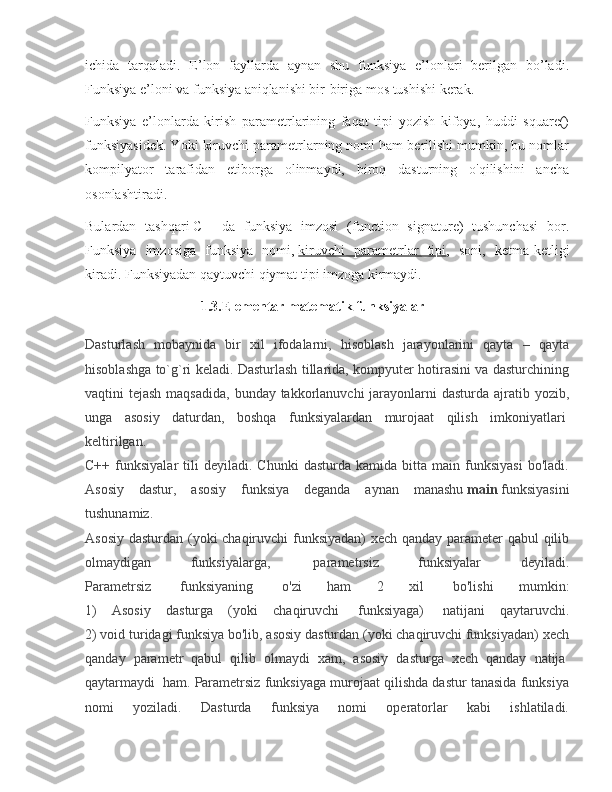 ichida   tarqaladi.   E’lon   fayllarda   aynan   shu   funksiya   e’lonlari   berilgan   bo’ladi.
Funksiya e’loni va funksiya aniqlanishi bir-biriga mos tushishi kerak.
Funksiya   e’lonlarda   kirish   parametrlarining   faqat   tipi   yozish   kifoya,   huddi   square()
funksiyasidek. Yoki kiruvchi parametrlarning nomi ham berilishi mumkin, bu nomlar
kompilyator   tarafidan   etiborga   olinmaydi,   biroq   dasturning   o'qilishini   ancha
osonlashtiradi.
Bulardan   tashqari   C++   da   funksiya   imzosi   (function   signature)   tushunchasi   bor.
Funksiya   imzosiga   funksiya   nomi,   kiruvchi   parametrlar   tipi ,   soni,   ketma-ketligi
kiradi. Funksiyadan qaytuvchi qiymat tipi imzoga kirmaydi.
                                 1.3.Elementar matematik funksiyalar
Dasturlash   mobaynida   bir   xil   ifodalarni,   hisoblash   jarayonlarini   qayta   –   qayta
hisoblashga to`g`ri keladi. Dasturlash tillarida, kompyuter hotirasini va dasturchining
vaqtini tejash maqsadida,  bunday takkorlanuvchi  jarayonlarni  dasturda ajratib yozib,
unga   asosiy   daturdan,   boshqa   funksiyalardan   murojaat   qilish   imkoniyatlari  
keltirilgan.
C++   funksiyalar   tili   deyiladi.   Chunki   dasturda   kamida   bitta  main   funksiyasi   bo'ladi.
Asosiy   dastur,   asosiy   funksiya   deganda   aynan   manashu   main   funksiyasini
tushunamiz.
Asosiy dasturdan (yoki chaqiruvchi funksiyadan) xech qanday parameter qabul qilib
olmaydigan   funksiyalarga,     parametrsiz   funksiyalar   deyiladi.
Parametrsiz     funksiyaning     o'zi   ham   2   xil     bo'lishi   mumkin:
1)   Asosiy   dasturga   (yoki   chaqiruvchi     funksiyaga)     natijani   qaytaruvchi.
2) void turidagi funksiya bo'lib, asosiy dasturdan (yoki chaqiruvchi funksiyadan) xech
qanday   parametr   qabul   qilib   olmaydi   xam,   asosiy   dasturga   xech   qanday   natija  
qaytarmaydi    ham. Parametrsiz funksiyaga murojaat qilishda dastur tanasida funksiya
nomi   yoziladi.   Dasturda   funksiya   nomi   operatorlar   kabi   ishlatiladi. 