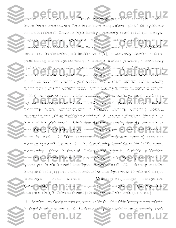 texnika   inson   aql-zakovati   va   ftkrlash   darajasiga   yaqinlashib   bormoqda.   Hozirgi
kunda "aynan manashu  yaratilgan dastur  bizga mangu xizmat  qiladi" deb aytishimiz
noo'rin   hisoblanadi.   Chunki   kelajak   bunday   noananaviy   so'zni   qabul   qila   olmaydi.
Bugungi   kunda   shuni   aytishimiz   mumkin-ki,   dasturiy   ta'minotlar   bir   oz
murakkablashdi:   operatsion   tizimlar   va   qobiqlar;   •   dasturiy   tizimlar   (translyatorlar,
dastur   osti   kutubxonalari,   otladchiklar   va   h.,k.);   •   uskunaviy   tizimlar;   •   dastur
paketlarining   integratsiyalashganligi;   •   dinamik   elektron   jadvallar;   •   mashinaviy
grafik tizimlari; • ma'lumotIar bazasini boshqarish tizimlari (mbbt); • amaliy dasturiy
ta'minot. Bu kalassifikatsiyalarni tugab borayotgan manbalar deb atashimiz mutlaqo 4
noo'rin   bo'ladi,   lekin   u   kamroq   yoki   ko'proq   YO'nalishlami   qamrab   oldi   va   dasturiy
ta'minot  rivojlanishini   ko'rsatib  berdi.  Tizimli  dasturiy  ta'minot   bu dasturlar  to'plami
bo'lib (mikroprotsessor, bir-biri bilan aloqada bo'lgan va periferiyali qurilmalar), ishga
layoqatli va funksiyalashtirishni ta'minlovchi, butun tizimga tegishli bo'lgan hisoblash
tizimining   barcha   komponentlarini   boshqaradi.   Ularning   ko'pchiligi   bevosita
nazoratni ta'minlashi va hisoblash tizimini turli xiI apparat qurilmalarini bir-biri bilan
butun   qilib   bog'lab   beradi.   Tizimli   dasturiy   ta'minot   amaliy   dasturiy   ta'minot   bilan
taqqoslanadi,   chunki   uning   asosiy   tomoni   foydalanuvchi   muammolarini   to'g'ridan   -
to'g'ri   hal   etadi.   TDT   ikkita   komponentni   o'zida   mujassam   etgan:   a)   operatsion
tizimlar;   6)   tizimli   dasturlar.   OT   -   bu   dasturlarning   kompleks   muhiti   bo'lib,   barcha
tizimlarning   ishlash   boshqaruvi   funksiyalarini   bajaradi,   dastlabki   yuklanishni
ta'minlaydi, tizimni tiklash va konfiguratsiyalash, shu bilan birga foydalanuvchi bilan
yonma-yon   harakatlanuvchi   interfeysni   namoyish   etadi.   TD   -   dasturiy   modellar
kompleksi  bo'lib, apparat  tizimlari  muhitini  va interfeys orasida  birgalikdagi  aloqani
ta'minlaydi.   Tizimli   dasturlar:   I.   Mashinaga-mo'ljallangan   translyatorlar
(assemblerlar);   2.   Dasturga-mo'ljallangan   translyatorlar   (kompilyatorlar,
interpretatorlar); 3. Ko'maklashuvchi (otladchiklar, utilitalar, makroprotsessor).
DT tizimlari - markaziy protsessor, xotiralar kirish - chiqishida kompyuter resurslarini
boshqarish uchun xizmat qiladi. Bu dasturlar foydalanuvchilar uchun umumiy tarzda 