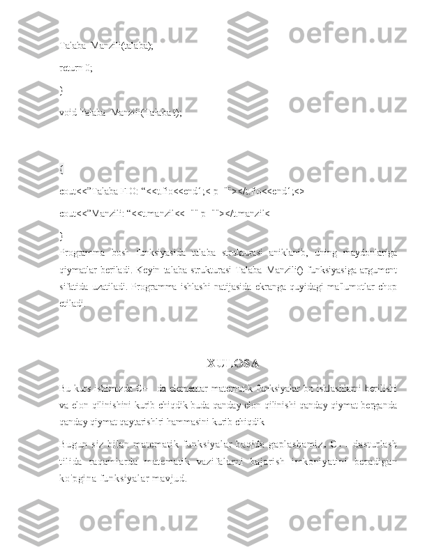 Talaba_Manzili(talaba);
return 0;
}
void Talaba_Manzili(Talaba t);
{
cout<<”Talaba FIO: “<<t.fio<<end1;< p=""></t.fio<<end1;<>
cout<<”Manzili: “<<t.manzil<<="" p=""></t.manzil<
}
Programma   bosh   funksiyasida   talaba   strukturasi   aniklanib,   uning   maydonlariga
qiymatlar   bеriladi.   Kеyin   talaba   strukturasi   Talaba_Manzili()   funksiyasiga   argumеnt
sifatida   uzatiladi.   Programma   ishlashi   natijasida   ekranga   quyidagi   ma'lumotlar   chop
etiladi.
                                                XULOSA
Bu  kurs  ishimizda  C++  da  elementar  matematik  funksiyalar  bn  ishlashlarni   berilishi
va elon qilinishini kurib chiqdik buda qanday elon qilinishi qanday qiymat berganda
qanday qiymat qaytarishlri hammasini kurib chiqdik
Bu gu n   s i z   bi l a n   m a t e m a t i k   f un ks i y al ar   ha qi da   g ap l a sh am i z .   C+ +   da st ur l a sh
t i l i d a   r aq am l a r d a   m at em at i k   va zi f a l a r ni   ba j a r i sh   i m k oni ya t i ni   be r a di ga n
ko 'p gi na   f un ks i y al ar  m av j u d. 