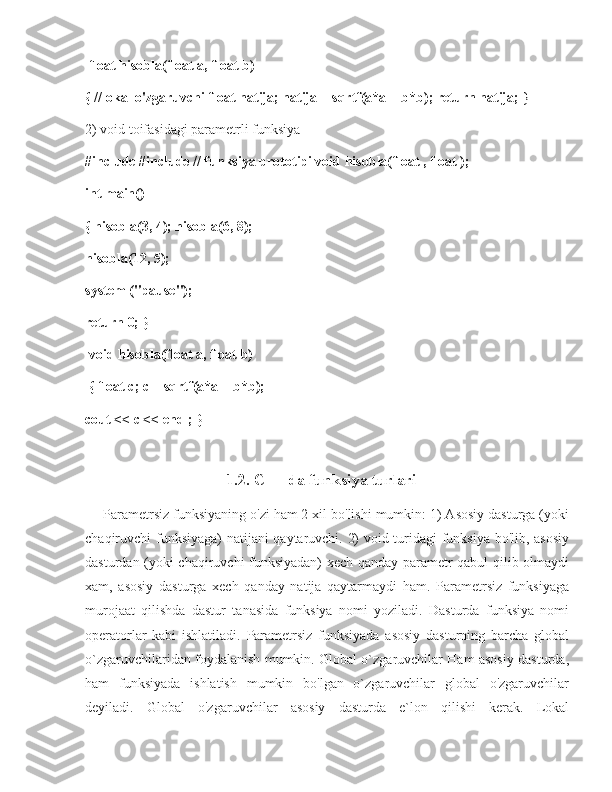  float hisobla(float a, float b) 
{ //lokal o'zgaruvchi float natija; natija = sqrtf(a*a + b*b); return natija;  } 
2) void toifasidagi parametrli funksiya 
#include #include // funksiya prototipi void hisobla(float , float ); 
int main() 
{ hisobla(3, 4); hisobla(6, 8); 
hisobla(12, 5); 
system ("pause"); 
return 0; }
 void hisobla(float a, float b)
 { float c; c = sqrtf(a*a + b*b); 
cout << c << endl; }  
                             1.2. C++ da funksiya turlari
Parametrsiz funksiyaning o'zi ham 2 xil bo'lishi mumkin: 1) Asosiy dasturga (yoki
chaqiruvchi funksiyaga)  natijani qaytaruvchi. 2) void turidagi  funksiya bo'lib, asosiy
dasturdan (yoki chaqiruvchi funksiyadan) xech qanday parametr qabul qilib olmaydi
xam,   asosiy   dasturga   xech   qanday   natija   qaytarmaydi   ham.   Parametrsiz   funksiyaga
murojaat   qilishda   dastur   tanasida   funksiya   nomi   yoziladi.   Dasturda   funksiya   nomi
operatorlar   kabi   ishlatiladi.   Parametrsiz   funksiyada   asosiy   dasturning   barcha   global
o`zgaruvchilaridan foydalanish mumkin. Global o`zgaruvchilar Ham asosiy dasturda,
ham   funksiyada   ishlatish   mumkin   bo'lgan   o`zgaruvchilar   global   o'zgaruvchilar
deyiladi.   Global   o'zgaruvchilar   asosiy   dasturda   e`lon   qilishi   kerak.   Lokal 