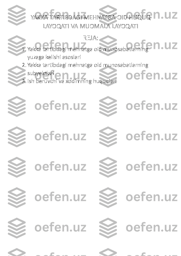 YAKKA TARTIBDAGI MEHNATGA OID HUQUQ
LAYOQATI VA MUOMALA LAYOQATI
REJA:
1. Yakka tartibdagi mehnatga oid munosabatlarning 
yuzaga kelishi asoslari
2. Yakka tartibdagi mehnatga oid munosabatlarning 
subyektlari
3. Ish beruvchi  va x odimning huquqlari 