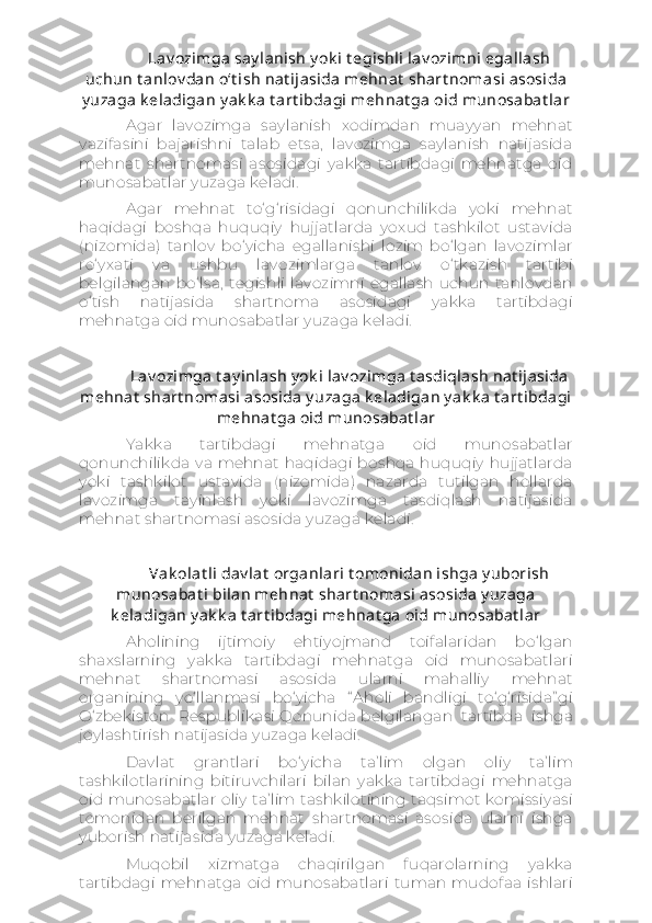 Lav ozimga say lanish y ok i t egishli lav ozimni egallash
uchun t anlov dan o‘t ish nat ijasida mehnat  shart nomasi asosida
y uzaga k eladigan y ak k a t art ibdagi mehnat ga oid munosabat lar
Agar   lavozimga   saylanish   xodimdan   muayyan   mehnat
vazifasini   bajarishni   talab   etsa,   lavozimga   saylanish   natijasida
mehnat   shartnomasi   asosidagi   yakka   tartibdagi   mehnatga   oid
munosabatlar yuzaga keladi.
Agar   mehnat   to‘g‘risidagi   qonunchilikda   yoki   mehnat
haqidagi   boshqa   huquqiy   hujjatlarda   yoxud   tashkilot   ustavida
(nizomida)   tanlov   bo‘yicha   egallanishi   lozim   bo‘lgan   lavozimlar
ro‘yxati   va   ushbu   lavozimlarga   tanlov   o‘tkazish   tartibi
belgilangan   bo‘lsa,   tegishli   lavozimni   egallash   uchun   tanlovdan
o‘tish   natijasida   shartnoma   asosidagi   yakka   tartibdagi
mehnatga oid munosabatlar yuzaga keladi.
Lav ozimga t ay inlash y ok i lav ozimga t asdiqlash nat ijasida
mehnat  shart nomasi asosida y uzaga k eladigan y ak k a t art ibdagi
mehnat ga oid munosabat lar
Yakka   tartibdagi   mehnatga   oid   munosabatlar
qonunchilikda  va   mehnat   haqidagi   boshqa  huquqiy   hujjatlarda
yoki   tashkilot   ustavida   (nizomida)   nazarda   tutilgan   hollarda
lavozimga   tayinlash   yoki   lavozimga   tasdiqlash   natijasida
mehnat shartnomasi asosida yuzaga keladi.
Vak olat li dav lat  organlari t omonidan ishga y uborish
munosabat i bilan mehnat  shart nomasi asosida y uzaga
k eladigan y ak k a t art ibdagi mehnat ga oid munosabat lar
Aholining   ijtimoiy   ehtiyojmand   toifalaridan   bo‘lgan
shaxslarning   yakka   tartibdagi   mehnatga   oid   munosabatlari
mehnat   shartnomasi   asosida   ularni   mahalliy   mehnat
organining   yo‘llanmasi   bo‘yicha   “ Aholi   bandligi   to‘g‘risida” gi
O‘zbekiston   Respublikasi   Qonunida   belgilangan   tartibda   ishga
joylashtirish natijasida yuzaga keladi.
Davlat   grantlari   bo‘yicha   ta’lim   olgan   oliy   ta’lim
tashkilotlarining   bitiruvchilari   bilan   yakka   tartibdagi   mehnatga
oid munosabatlar oliy  ta’lim tashkilotining taqsimot  komissiyasi
tomonidan   berilgan   mehnat   shartnomasi   asosida   ularni   ishga
yuborish natijasida yuzaga keladi.
Muqobil   xizmatga   chaqirilgan   fuqarolarning   yakka
tartibdagi   mehnatga   oid  munosabatlari   tuman   mudofaa   ishlari 