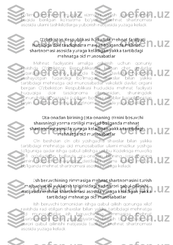 bo‘limi   tomonidan   muqobil   xizmatni   o‘tash   joyini   tayinlash
haqida   berilgan   ko‘rsatma   bo‘yicha   mehnat   shartnomasi
asosida ularni tashkilotlarga yuborish natijasida yuzaga keladi.
O‘zbek ist on Respublik asi hududida mehnat  faoliy at i
huquqiga doir t asdiqnoma mav jud bo‘lganda mehnat
shart nomasi asosida y uzaga k eladigan y ak k a t art ibdagi
mehnat ga oid munosabat lar
Mehnat   faoliyatini   amalga   oshirish   uchun   qonuniy
ravishda   O‘zbekiston   Respublikasiga   kelgan   chet   davlatlar
fuqarolari   va   doimiy   ravishda   boshqa   davlatlar   hududida
yashayotgan   fuqaroligi   bo‘lmagan   shaxslar   bilan   yakka
tartibdagi   mehnatga   oid   munosabatlar   vakolatli   davlat   organi
bergan   O‘zbekiston   Respublikasi   hududida   mehnat   faoliyati
huquqiga   doir   tasdiqnoma   olinganidan,   shuningdek
qonunchilikda   nazarda   tutilgan   boshqa   talablar   bajarilganidan
keyin tuziladigan mehnat shartnomasi asosida yuzaga keladi.
Ot a-onadan birining (ot a-onaning o‘rnini bosuv chi
shaxsning) y ozma roziligi mav jud bo‘lganda mehnat
shart nomasi asosida y uzaga k eladigan y ak k a t art ibdagi
mehnat ga oid munosabat lar
O‘n   beshdan   o‘n   olti   yoshgacha   shaxslar   bilan   yakka
tartibdagi   mehnatga   oid   munosabatlar   ularni   mazkur   yoshga
to‘lguniga  qadar  ishga  qabul  qilishga  ushbu Kodeksga  muvofiq
yo‘l   qo‘yiladigan   hollarda   ota-onadan   birining   (ota-onaning
o‘rnini   bosuvchi   shaxsning)   dastlabki   yozma   roziligi   mavjud
bo‘lganda mehnat shartnomasi asosida yuzaga keladi.
Ish beruv chining zimmasiga mehnat  shart nomasini t uzish
majburiy at ini y uk lat ish t o‘g‘risidagi sud qarori qabul qilinishi
nat ijasida mehnat  shart nomasi asosida y uzaga k eladigan y ak k a
t art ibdagi mehnat ga oid munosabat lar
Ish   beruvchi   tomonidan   ishga   qabul   qilish   qonunga   xilof
ravishda   rad   etilgan   shaxslar   bilan   yakka   tartibdagi   mehnatga
oid   munosabatlar   ish   beruvchining   zimmasiga   mehnat
shartnomasini   tuzish   majburiyatini   yuklatish   to‘g‘risidagi   sud
qarori   qabul   qilinishi   natijasida   tuzilgan   mehnat   shartnomasi
asosida yuzaga keladi. 