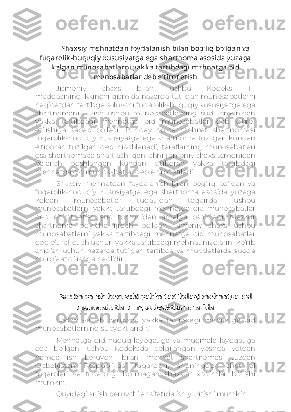 Shaxsiy  mehnat dan foy dalanish bilan bog‘liq bo‘lgan v a
fuqarolik -huquqiy  xususiy at ga ega shart noma asosida y uzaga
k elgan munosabat larni y ak k a t art ibdagi mehnat ga oid
munosabat lar deb e’t irof et ish
Jismoniy   shaxs   bilan   ushbu   Kodeks   11-
moddasining   ikkinchi   qismida   nazarda   tutilgan   munosabatlarni
haqiqatdan tartibga soluvchi fuqarolik-huquqiy xususiyatga ega
shartnomani   tuzish   ushbu   munosabatlarning   sud   tomonidan
yakka   tartibdagi   mehnatga   oid   munosabatlar   deb   e’tirof
etilishiga   sabab   bo‘ladi.   Bunday   holda   mehnat   shartnomasi
fuqarolik-huquqiy   xususiyatga   ega   shartnoma   tuzilgan   kundan
e’tiboran   tuzilgan   deb   hisoblanadi,   taraflarning   munosabatlari
esa shartnomada shartlashilgan ishni jismoniy shaxs tomonidan
bajarish   boshlangan   kundan   e’tiboran   yakka   tartibdagi
mehnatga oid munosabatlar deb e’tirof etiladi.
Shaxsiy   mehnatdan   foydalanish   bilan   bog‘liq   bo‘lgan   va
fuqarolik-huquqiy   xususiyatga   ega   shartnoma   asosida   yuzaga
kelgan   munosabatlar   tugatilgan   taqdirda,   ushbu
munosabatlarni   yakka   tartibdagi   mehnatga   oid   munosabatlar
deb   e’tirof   etish   sud   tomonidan   amalga   oshiriladi.   Mazkur
shartnoma   bo‘yicha   ijrochi   bo‘lgan   jismoniy   shaxs   ushbu
munosabatlarni   yakka   tartibdagi   mehnatga   oid   munosabatlar
deb e’tirof etish uchun yakka tartibdagi mehnat nizolarini ko‘rib
chiqish   uchun   nazarda   tutilgan   tartibda   va   muddatlarda   sudga
murojaat qilishga haqlidir.
Xodim va ish beruvchi yakka tartibdagi mehnatga oid
munosabatlarning subyektlari sifatida
Xodim   va   ish   beruvchi   yakka   tartibdagi   mehnatga   oid
munosabatlarning subyektlaridir.
Mehnatga   oid   huquq   layoqatiga   va   muomala   layoqatiga
ega   bo‘lgan,   ushbu   Kodeksda   belgilangan   yoshga   yetgan
hamda   ish   beruvchi   bilan   mehnat   shartnomasi   tuzgan
O‘zbekiston   Respublikasi   fuqarolari,   shuningdek   chet   el
fuqarolari   va   fuqaroligi   bo‘lmagan   shaxslar   xodimlar   bo‘lishi
mumkin.
Quyidagilar ish beruvchilar sifatida ish yuritishi mumkin: 