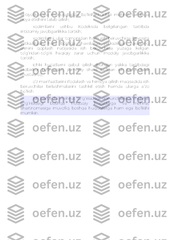 ehtiyotkorona   munosabatda   bo‘lishini,   ichki   mehnat   tartibiga
rioya etishini talab qilish;
xodimlarni   ushbu   Kodeksda   belgilangan   tartibda
intizomiy javobgarlikka tortish;
xodimlarni   ular   tomonidan   ham   ish   beruvchiga   bevosita
yetkazilgan,   ham   boshqa   shaxslarga   yetkazilgan   zararning
o‘rnini   qoplash   natijasida   ish   beruvchida   yuzaga   kelgan
to‘g‘ridan-to‘g‘ri   haqiqiy   zarar   uchun   moddiy   javobgarlikka
tortish;
ichki   hujjatlarni   qabul   qilish   (bundan   yakka   tartibdagi
tadbirkor   bo‘lmagan,   jismoniy   shaxs   bo‘lgan   ish   beruvchilar
mustasno);
o‘z manfaatlarini ifodalash va himoya qilish maqsadida ish
beruvchilar   birlashmalarini   tashkil   etish   hamda   ularga   a’zo
bo‘lish.
Ish   beruvchi   mehnat   to‘g‘risidagi   qonunchilikka,   mehnat
to‘g‘risidagi   boshqa   huquqiy   hujjatlarga   va   mehnat
shartnomasiga   muvofiq   boshqa   huquqlarga   ham   ega   bo‘lishi
mumkin. 