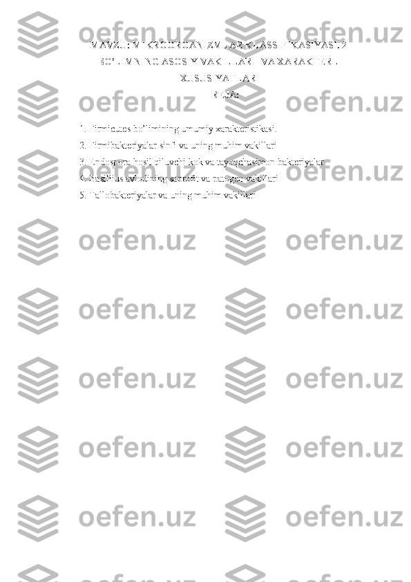 MAVZU:  MIKROORGANIZMLAR KLASSIFIKASIYASI. 2-
BO’LIMNING ASOSIY VAKILLARI  VA XARAKTERLI
XUSUSIYATLARI
REJA:
1. Firmicutes bo’limining umumiy xarakteristikasi.
2. Firmibakteriyalar sinfi va uning muhim vakillari
3. Endospora hosil qiluvchi kok va tayoqchasimon bakteriyalar
4. Basillius avlodining saprofit va patogen vakillari
5. Tallobakteriyalar va uning muhim vakillari
           