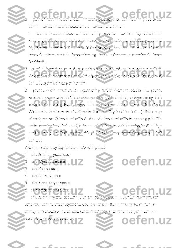 2 – gruppa Propionibacteriaccac – propionbakterlar oilasi bo’lib, uning 2 ta avlodi
bor. 1 – avlod Propionobacterium, 2 – avlod Eubacterium
  1   –   avlod   Propionobacterium   avlodining   vakillari   tuzilishi   tayoqchasimon,
shohlangan,   koklar,   harakatsiz,   sporasiz,   anaerob   nafas   oladi.   Bular   yordamida
bijg’iganda   propion kislota sirka kislota va SO
2      hosil bo’ladi. Bular   o’simlik
tanasida   odam   terisida   hayvonlarning   ichak   oshqozon   sistemalarida   hayot
kechiradi.
2 - avlod Eubacterium sporasiz tayoqchasimon, harakatsiz va harakatchan bo’ladi.
Anaerob  bo’lib  ular   yordamida   bijg’iganda   moy  sirka   va   chumoli   kislota   hosil
bo’ladi, ayrimlari patogen hamdir. 
3   –   gruppa   Aktinomisetlar.   3   –   gruppaning   tartibi   Actinomecctales.   Bu   gruppa
vakillari grammusbat bo’lib shoxlangan tana gif hosil qilib, undan miseley o’sib
chiqadi.   Ana   shu   giflar   bir   hujayrali   bo’lib,   diametri   0.5   –   2   mkm   da   bo’ladi.
Aktinomisetlarni agarda o’stirilganda 2 xil miselliy hosil bo’ladi. 1). Substratga
o’rnashgan   va   2)   havoi   miselliysi.   Ana   shu   havoi   miselliyda   sporangiy   bo’lib,
unda sporalar hosil bo’ladi. Qattiq ozuqali kulturada zich koloniya hosil qilib, u
turli hil rangda bo’ladi. Ayrimlarida gifa hosil  qilmay tarmoqlangan tayoqchali
bo’ladi. 
Aktinomisetlar quyidagi oilalarni o’z ichiga oladi. 
1 – oila Actinomycetaceae
2 – oila Mycobacteriaceae
3 – oila Frankiaceae
4 – oila Nocardiaceae
5 – oila Streptomycctaceae
6 – oila Micromomyctaceae
1 – oila Actinomycetaceae tarmoqlangan gif hosil qiladi. Bulardan fragmentasion 
tana hosil bo’lib, undan tayoqcha, kok hosil qiladi. Xavoi miseliy va spora hosil 
qilmaydi. Xarakatsiz, bular faqat saprofit bo’lmay sharoit hamdir, ya’ni turli xil 
kasalliklarni keltirib chiqaradi. 