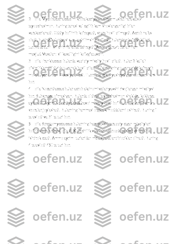 2 – oila Mycobacteriaceae mikrobakteriyalar. Grammusbat harakatsiz 
tayoqchasimon. Buning tanasi sal egilib kam shoxlanganligi bilan 
xarakterlanadi. Oddiy bo’linib ko’payadi, spora hosil qilmaydi. Aerob nafas 
oladi, buning koloniyasi suyuq shilimshiq bo’ladi. Bularning ko’p vakillari 
tuproqda turli  xil chirindilarda uchraydi. Ammo parazit turlari ham 
mavjud.Masalan: sil kasalligini ko’zg’atuvchi.
3 – oila Frankiaceae  bularda xaqiqiy miseliy hosil qiladi. Bular 2-kallali 
o’simliklarni ildizida tuganak hosil qiladi. O’simlikning tuganagida ko’payib 
molekulyar azotni fiksasiya qiladi. Tuproqda erkin yashaydigan sporalari ham 
bor.
4 – oila Nocardiaceae bular aerob aktinomisetlar yaxshi rivojlangan miseliysi 
bor. Substratga o’rnashgan. Bularda oldingi tayoqchasimon shaklda, koklarga 
aylanadi. Ayrim nokardiyalarda havoi miseliy hosil bo’lib, uning zanjirsimon 
sporalar joylashadi. Bularning hammasi organik moddalarni oshiradi. Buning 1 
ta avlodi va 31 ta turi bor.
5 – oila Streptomycctaceae bularning ham yaxshi taraqqiy etgan miseliylari 
bo’lib sporalar hosil qiladi. Ko’pchilik vakillari tuproqda yashab chiritishda 
ishtirok etadi. Ammo ayrim  turlaridan medisinada antibiotiklar olinadi. Buning 
4 ta avlodi 450 ta turi bor.  