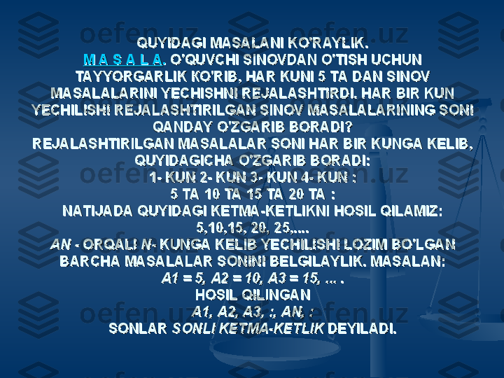 QUYIDAGI MASALANI KO'RAYLIK.QUYIDAGI MASALANI KO'RAYLIK.
М A S A L АМ A S A L А
..
 O'QUVCHI SINOVDAN O'TISH UCHUN  O'QUVCHI SINOVDAN O'TISH UCHUN 
TAYYORGARLIK КО'RIB, HAR KUNI 5 TA DAN SINOV TAYYORGARLIK КО'RIB, HAR KUNI 5 TA DAN SINOV 
MASALALARINI YECHISHNI REJALASHTIRDI. HAR BIR KUN MASALALARINI YECHISHNI REJALASHTIRDI. HAR BIR KUN 
YECHILISHI REJALASHTIRILGAN SINOV MASALALARINING SONI YECHILISHI REJALASHTIRILGAN SINOV MASALALARINING SONI 
QANDAY O'ZGARIB BORADI?QANDAY O'ZGARIB BORADI?
REJALASHTIRILGAN MASALALAR SONI HAR BIR KUNGA KELIB, REJALASHTIRILGAN MASALALAR SONI HAR BIR KUNGA KELIB, 
QUYIDAGICHA O'ZGARIB BORADI:QUYIDAGICHA O'ZGARIB BORADI:
1- KUN 2- KUN 3- KUN 4- KUN :1- KUN 2- KUN 3- KUN 4- KUN :
5 TA 10 TA 15 TA 20 TA :5 TA 10 TA 15 TA 20 TA :
NATIJADA QUYIDAGI KETMA-KETLIKNI HOSIL QILAMIZ:NATIJADA QUYIDAGI KETMA-KETLIKNI HOSIL QILAMIZ:
5,10,15, 20, 25,....5,10,15, 20, 25,....
AN - AN - 
ORQALI ORQALI 
N- N- 
KUNGA KELIB YECHILISHI LOZIM BO'LGAN KUNGA KELIB YECHILISHI LOZIM BO'LGAN 
BARCHA MASALALAR SONINI BELGILAYLIK. MASALAN:BARCHA MASALALAR SONINI BELGILAYLIK. MASALAN:
А1 = 5, A2 = 10, A3 = 15, ...А1 = 5, A2 = 10, A3 = 15, ...
 . .
HOSIL QILINGANHOSIL QILINGAN
A1, A2, A3, :, AN, :A1, A2, A3, :, AN, :
SONLAR SONLAR 
SONLI KETMA-KETLIK SONLI KETMA-KETLIK 
DEYILADI.DEYILADI. 