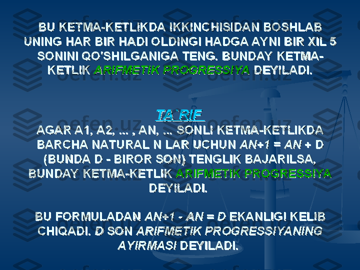 BU KETMA-KETLIKDA IKKINCHISIDAN BOSHLAB BU KETMA-KETLIKDA IKKINCHISIDAN BOSHLAB 
UNING HAR BIR HADI OLDINGI HADGA AYNI BIR XIL 5 UNING HAR BIR HADI OLDINGI HADGA AYNI BIR XIL 5 
SONINI QO'SHILGANIGA TENG. BUNDAY KETMA-SONINI QO'SHILGANIGA TENG. BUNDAY KETMA-
KETLIK KETLIK 
ARIFMETIK PROGRESSIYAARIFMETIK PROGRESSIYA
  
DEYILADI.DEYILADI.
TA`RIF TA`RIF 
AGAR A1, A2, ... , AN, ... SONLI KETMA-KETLIKDA AGAR A1, A2, ... , AN, ... SONLI KETMA-KETLIKDA 
BARCHA NATURAL N LAR UCHUN BARCHA NATURAL N LAR UCHUN 
AN+1AN+1
 =  = 
AN AN 
+ D + D 
(BUNDA D - BIROR SON) TENGLIK BAJARILSA, (BUNDA D - BIROR SON) TENGLIK BAJARILSA, 
BUNDAY KETMA-KETLIK BUNDAY KETMA-KETLIK 
ARIFMETIK PROGRESSIYAARIFMETIK PROGRESSIYA
  
DEYILADI. DEYILADI. 
  
BU FORMULADAN BU FORMULADAN 
AN+1 - AN = D AN+1 - AN = D 
EKANLIGI KELIB EKANLIGI KELIB 
CHIQADI. CHIQADI. 
D D 
SON SON 
ARIFMETIK PROGRESSIYANING ARIFMETIK PROGRESSIYANING 
AYIRMASI AYIRMASI 
DEYILADI.DEYILADI.
   