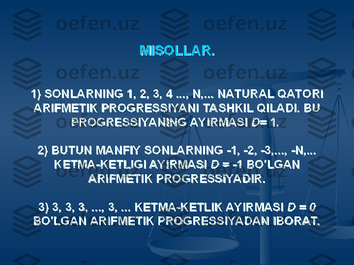 MISOLLAR.MISOLLAR.
1) SONLARNING 1, 2, 3, 4 ..., N,... NATURAL QATORI 1) SONLARNING 1, 2, 3, 4 ..., N,... NATURAL QATORI 
ARIFMETIK PROGRESSIYANI TASHKIL QILADI. BU ARIFMETIK PROGRESSIYANI TASHKIL QILADI. BU 
PROGRESSIYANING AYIRMASI PROGRESSIYANING AYIRMASI 
D= D= 
1. 1. 
2) BUTUN MANFIY SONLARNING -1, -2, -3,..., -N,... 2) BUTUN MANFIY SONLARNING -1, -2, -3,..., -N,... 
KETMA-KETLIGI AYIRMASI KETMA-KETLIGI AYIRMASI 
D = D = 
-1 BO'LGAN -1 BO'LGAN 
ARIFMETIK PROGRESSIYADIR.ARIFMETIK PROGRESSIYADIR.
3) 3, 3, 3, ..., 3, ... KETMA-KETLIK AYIRMASI 3) 3, 3, 3, ..., 3, ... KETMA-KETLIK AYIRMASI 
D = 0 D = 0 
BO'LGAN ARIFMETIK PROGRESSIYADAN IBORAT.BO'LGAN ARIFMETIK PROGRESSIYADAN IBORAT. 