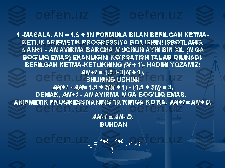 1 -MASALA. AN = 1,5 + 3N FORMULA BILAN BERILGAN KETMA-1 -MASALA. AN = 1,5 + 3N FORMULA BILAN BERILGAN KETMA-
KETLIK ARIFMETIK PROGRESSIYA BO'LISHINI ISBOTLANG.KETLIK ARIFMETIK PROGRESSIYA BO'LISHINI ISBOTLANG.

 AN+1 -  AN+1 - 
AN AN 
AYIRMA BARCHA AYIRMA BARCHA 
N N 
UCHUN AYNI BIR XIL UCHUN AYNI BIR XIL 
(N (N 
GA GA 
BOG'LIQ EMAS) EKANLIGINI KO'RSATISH TALAB QILINADI.BOG'LIQ EMAS) EKANLIGINI KO'RSATISH TALAB QILINADI.
BERILGAN KETMA-KETLIKNING BERILGAN KETMA-KETLIKNING 
(N (N 
+ 1)- HADINI YOZAMIZ:+ 1)- HADINI YOZAMIZ:
AN+1AN+1
 = 1,5 + 3( = 1,5 + 3(
NN
 + 1). + 1).
SHUNING UCHUNSHUNING UCHUN
AN+1 - AN= AN+1 - AN= 
1,5 + 1,5 + 
3(N 3(N 
+ 1) - (1,5 + + 1) - (1,5 + 
3N) 3N) 
= 3.= 3.
DEMAK, DEMAK, 
AN+1 - AN AN+1 - AN 
AYIRMA AYIRMA 
N N 
GA BOG'LIQ EMAS.  GA BOG'LIQ EMAS.  
ARIFMETIK PROGRESSIYANING TA'RIFIGA KO'RA, ARIFMETIK PROGRESSIYANING TA'RIFIGA KO'RA, 
AN+1= AN+ D, AN+1= AN+ D, 
AN-1 = AN- D,AN-1 = AN- D,
  
BUNDANBUNDAN
   