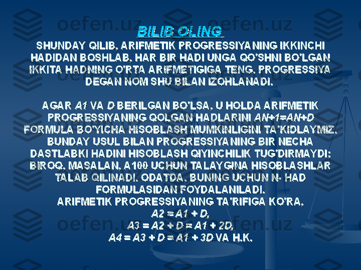 BILIB OLINGBILIB OLING
  
SHUNDAY QILIB, ARIFMETIK PROGRESSIYANING IKKINCHI SHUNDAY QILIB, ARIFMETIK PROGRESSIYANING IKKINCHI 
HADIDAN BOSHLAB, HAR BIR HADI UNGA QO'SHNI BO'LGAN HADIDAN BOSHLAB, HAR BIR HADI UNGA QO'SHNI BO'LGAN 
IKKITA HADNING O'RTA ARIFMETIGIGA TENG. PROGRESSIYA IKKITA HADNING O'RTA ARIFMETIGIGA TENG. PROGRESSIYA 
DEGAN NOM SHU BILAN IZOHLANADI. DEGAN NOM SHU BILAN IZOHLANADI. 
  
AGAR AGAR 
A1 A1 
VA VA 
D D 
BERILGAN BO'LSA, U HOLDA ARIFMETIK BERILGAN BO'LSA, U HOLDA ARIFMETIK 
PROGRESSIYA NING QOLGAN HADLARINI PROGRESSIYA NING QOLGAN HADLARINI 
AN+1=AN+D AN+1=AN+D 
FORMULA BO'YICHA HISOBLASH MUMKINLIGINI TA'KIDLAYMIZ. FORMULA BO'YICHA HISOBLASH MUMKINLIGINI TA'KIDLAYMIZ. 
BUNDAY USUL BILAN PROGRESSIYANING BIR NECHA BUNDAY USUL BILAN PROGRESSIYANING BIR NECHA 
DASTLABKI HADINI HISOBLASH QIYINCHILIK TUG'DIRMAYDI; DASTLABKI HADINI HISOBLASH QIYINCHILIK TUG'DIRMAYDI; 
BIROQ, MASALAN, A100 UCHUN TALAYGINA HISOBLASHLAR BIROQ, MASALAN, A100 UCHUN TALAYGINA HISOBLASHLAR 
TALAB QILINADI. ODATDA, BUNING UCHUN N- HAD TALAB QILINADI. ODATDA, BUNING UCHUN N- HAD 
FORMULASIDAN FOYDALANILADI.FORMULASIDAN FOYDALANILADI.
ARIFMETIK PROGRESSIYANING TA'RIFIGA KO'RA,ARIFMETIK PROGRESSIYANING TA'RIFIGA KO'RA,
A2 = A1 + D,A2 = A1 + D,
A3 = A2 + D = A1 + 2D,A3 = A2 + D = A1 + 2D,
A4 = A3 + D = A1 + 3D A4 = A3 + D = A1 + 3D 
VA H.K.VA H.K. 