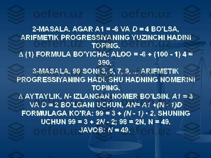 2-MASALA. AGAR A1 = -6 VA 2-MASALA. AGAR A1 = -6 VA 
D = D = 
4 BO'LSA, 4 BO'LSA, 
ARIFMETIK PROGRESSIYANING YUZINCHI HADINI ARIFMETIK PROGRESSIYANING YUZINCHI HADINI 
TOPING.TOPING.

  
(1) FORMULA BO'YICHA: ALOO = -6 + (100 - 1) 4 = (1) FORMULA BO'YICHA: ALOO = -6 + (100 - 1) 4 = 
390. 390. 
3-MASALA. 99 SONI 3, 5, 7, 9, ... ARIFMETIK 3-MASALA. 99 SONI 3, 5, 7, 9, ... ARIFMETIK 
PROGRESSIYANING HADI. SHU HADNING NOMERINI PROGRESSIYANING HADI. SHU HADNING NOMERINI 
TOPING.TOPING.

  
AYTAYLIK, AYTAYLIK, 
N- N- 
IZLANGAN NOMER BO'LSIN. IZLANGAN NOMER BO'LSIN. 
A1 = A1 = 
3 3 
VA VA 
D = D = 
2 BO'LGANI UCHUN, 2 BO'LGANI UCHUN, 
ANAN
= = 
A1 A1 
++
(N - 1)D (N - 1)D 
FORMULAGA KO'RA: 99 = 3 + FORMULAGA KO'RA: 99 = 3 + 
(N - 1) • 2(N - 1) • 2
. SHUNING . SHUNING 
UCHUN 99 = 3 + UCHUN 99 = 3 + 
2N - 2N - 
2; 98 = 2N, N = 49.2; 98 = 2N, N = 49.
JAVOB: JAVOB: 
N = N = 
49.49.
   